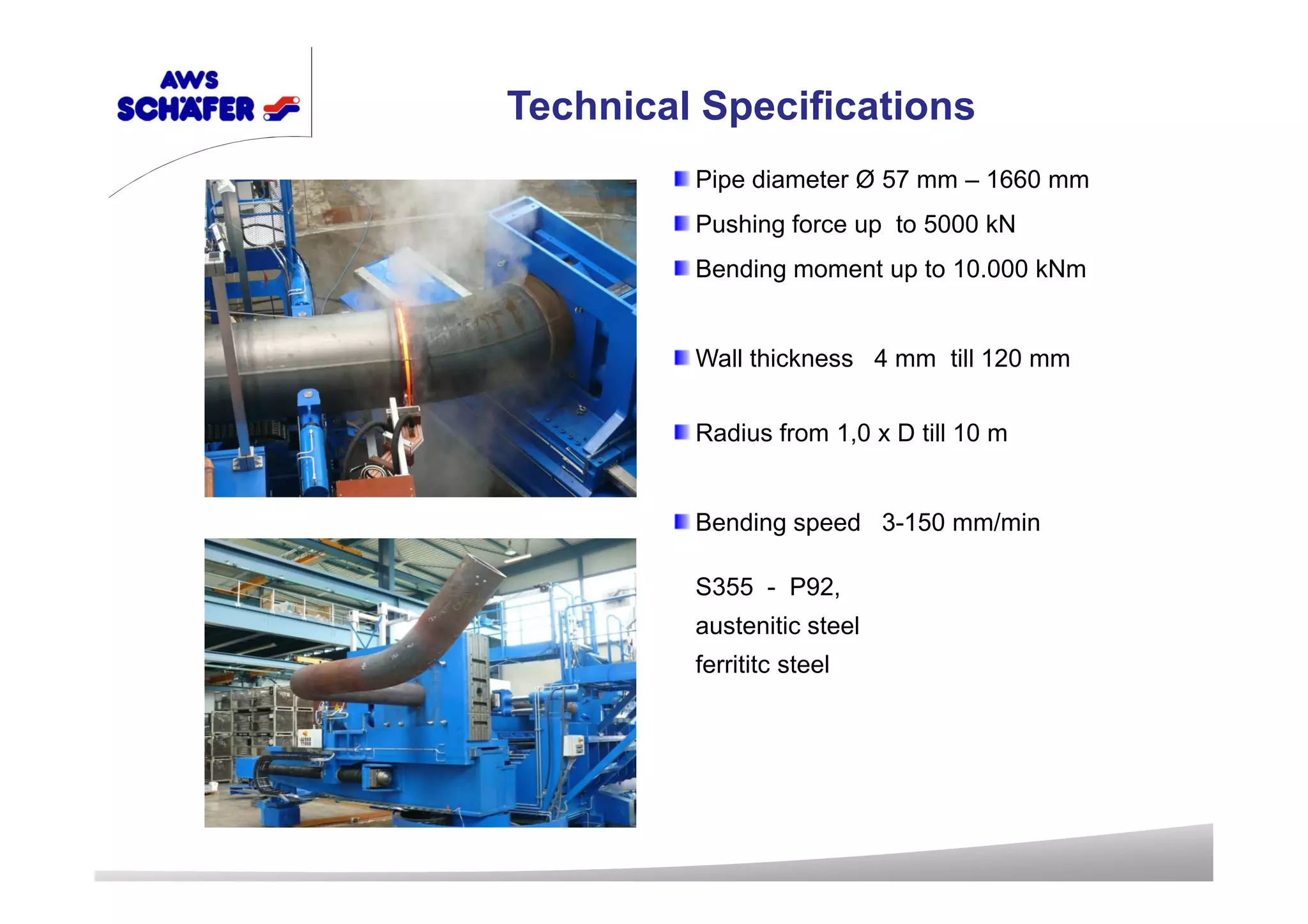 Pipe diameter Ø 57 mm – 1660 mm
Pushing force up to 5000 kN
Bending moment up to 10.000 kNm
Wall thickness 4 mm till 120 mm
Radius from 1,0 x D till 10 m
Bending speed 3-150 mm/min
S355 - P92,
austenitic steel
ferrititc steel
Technical Specifications
 