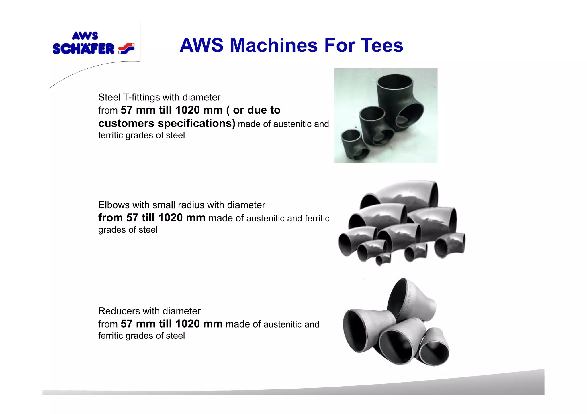 Steel T-fittings with diameter
from 57 mm till 1020 mm ( or due to
customers specifications) made of austenitic and
ferritic grades of steel
Elbows with small radius with diameter
from 57 till 1020 mm made of austenitic and ferritic
grades of steel
Reducers with diameter
from 57 mm till 1020 mm made of austenitic and
ferritic grades of steel
AWS Machines For Tees
 
