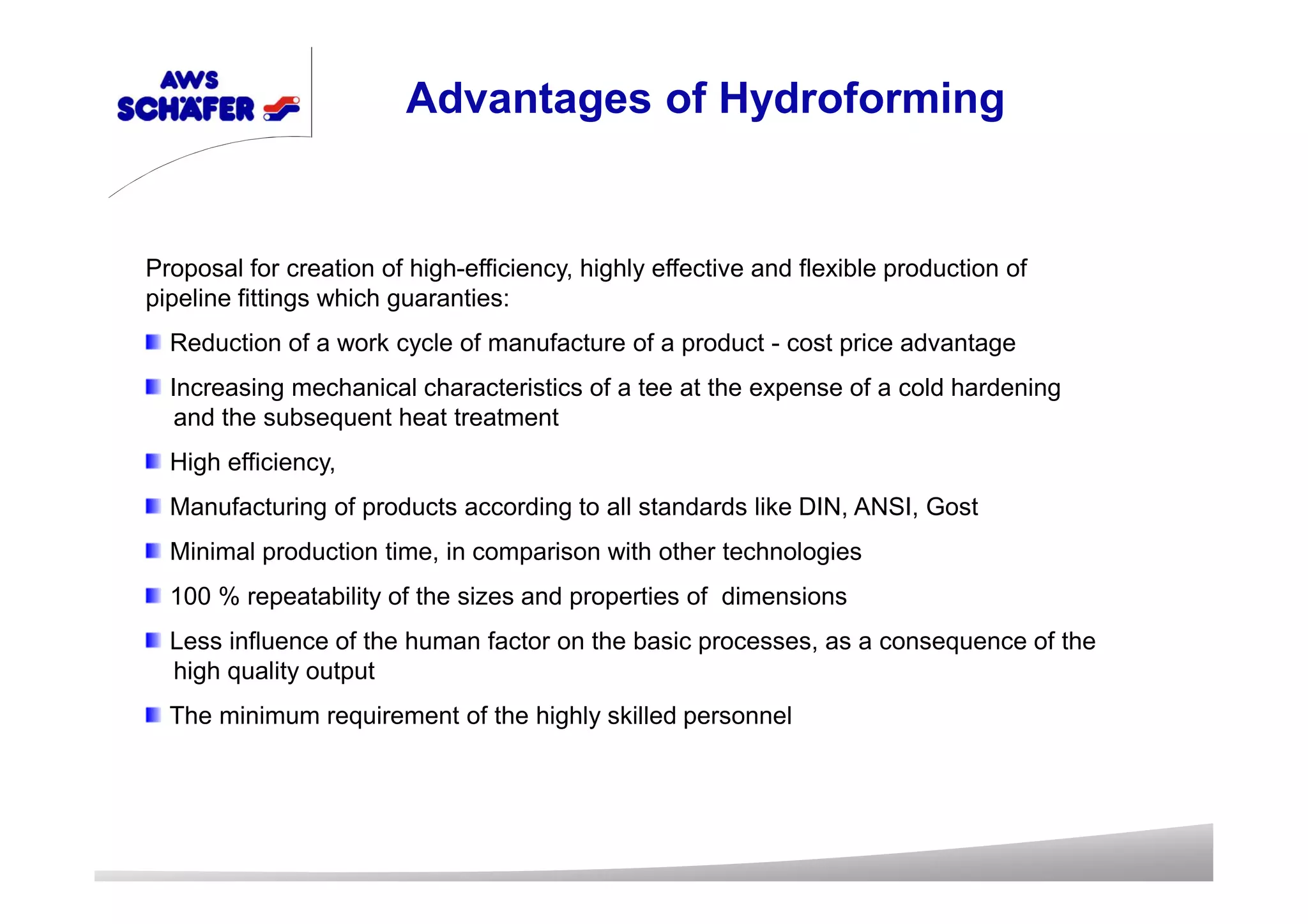 Advantages of Hydroforming
Proposal for creation of high-efficiency, highly effective and flexible production of
pipeline fittings which guaranties:
Reduction of a work cycle of manufacture of a product - cost price advantage
Increasing mechanical characteristics of a tee at the expense of a cold hardening
and the subsequent heat treatment
High efficiency,
Manufacturing of products according to all standards like DIN, ANSI, Gost
Minimal production time, in comparison with other technologies
100 % repeatability of the sizes and properties of dimensions
Less influence of the human factor on the basic processes, as a consequence of the
high quality output
The minimum requirement of the highly skilled personnel
 