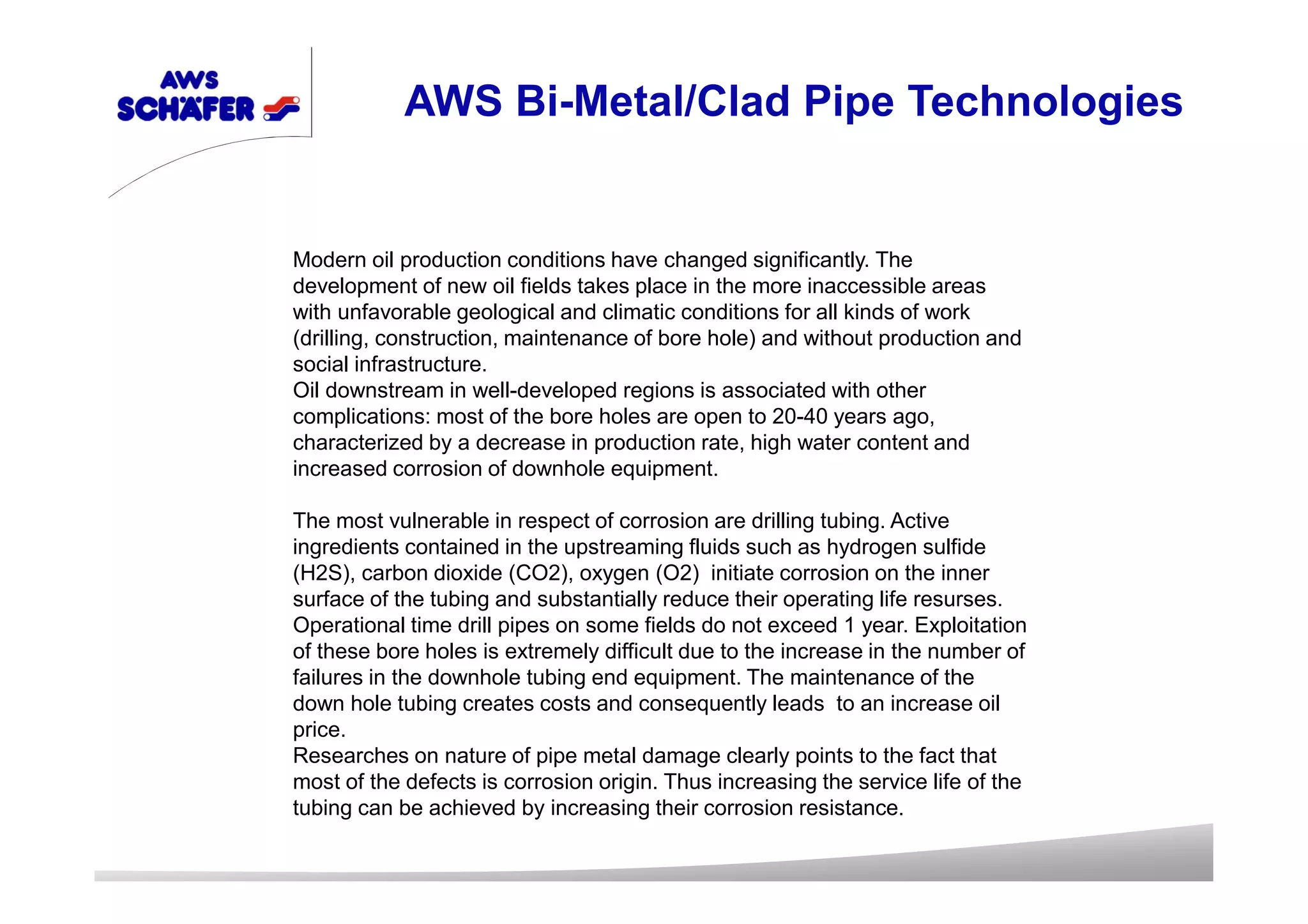 Modern oil production conditions have changed significantly. The
development of new oil fields takes place in the more inaccessible areas
with unfavorable geological and climatic conditions for all kinds of work
(drilling, construction, maintenance of bore hole) and without production and
social infrastructure.
Oil downstream in well-developed regions is associated with other
complications: most of the bore holes are open to 20-40 years ago,
characterized by a decrease in production rate, high water content and
increased corrosion of downhole equipment.
The most vulnerable in respect of corrosion are drilling tubing. Active
ingredients contained in the upstreaming fluids such as hydrogen sulfide
(H2S), carbon dioxide (CO2), oxygen (O2) initiate corrosion on the inner
surface of the tubing and substantially reduce their operating life resurses.
Operational time drill pipes on some fields do not exceed 1 year. Exploitation
of these bore holes is extremely difficult due to the increase in the number of
failures in the downhole tubing end equipment. The maintenance of the
down hole tubing creates costs and consequently leads to an increase oil
price.
Researches on nature of pipe metal damage clearly points to the fact that
most of the defects is corrosion origin. Thus increasing the service life of the
tubing can be achieved by increasing their corrosion resistance.
AWS Bi-Metal/Clad Pipe Technologies
 