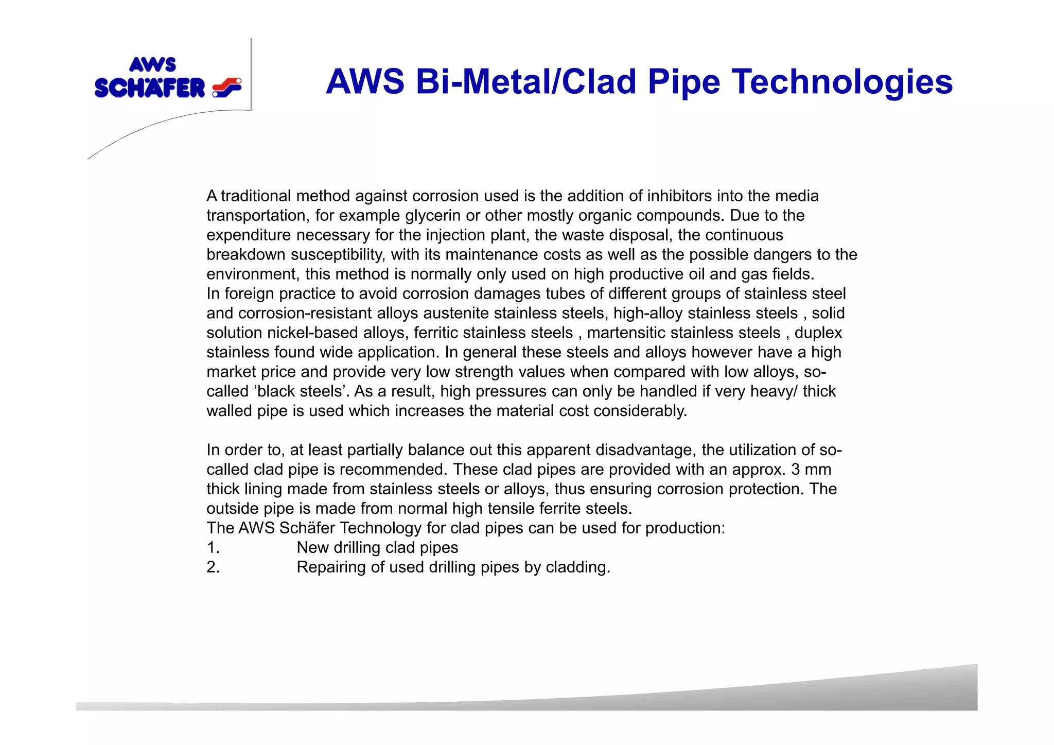 A traditional method against corrosion used is the addition of inhibitors into the media
transportation, for example glycerin or other mostly organic compounds. Due to the
expenditure necessary for the injection plant, the waste disposal, the continuous
breakdown susceptibility, with its maintenance costs as well as the possible dangers to the
environment, this method is normally only used on high productive oil and gas fields.
In foreign practice to avoid corrosion damages tubes of different groups of stainless steel
and corrosion-resistant alloys austenite stainless steels, high-alloy stainless steels , solid
solution nickel-based alloys, ferritic stainless steels , martensitic stainless steels , duplex
stainless found wide application. In general these steels and alloys however have a high
market price and provide very low strength values when compared with low alloys, so-
called ‘black steels’. As a result, high pressures can only be handled if very heavy/ thick
walled pipe is used which increases the material cost considerably.
In order to, at least partially balance out this apparent disadvantage, the utilization of so-
called clad pipe is recommended. These clad pipes are provided with an approx. 3 mm
thick lining made from stainless steels or alloys, thus ensuring corrosion protection. The
outside pipe is made from normal high tensile ferrite steels.
The AWS Schäfer Technology for clad pipes can be used for production:
1. New drilling clad pipes
2. Repairing of used drilling pipes by cladding.
AWS Bi-Metal/Clad Pipe Technologies
 