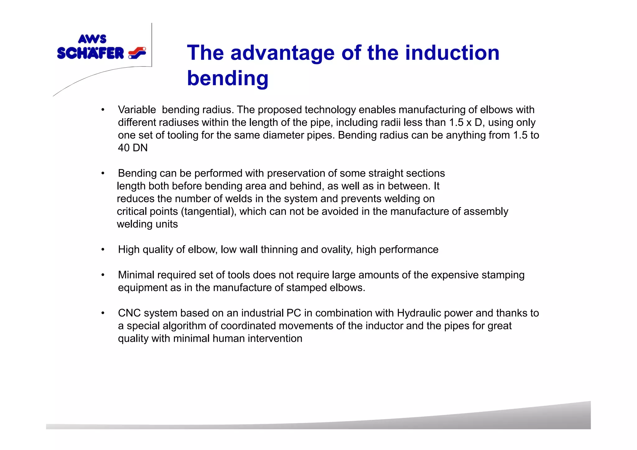 • Variable bending radius. The proposed technology enables manufacturing of elbows with
different radiuses within the length of the pipe, including radii less than 1.5 x D, using only
one set of tooling for the same diameter pipes. Bending radius can be anything from 1.5 to
40 DN
• Bending can be performed with preservation of some straight sections
length both before bending area and behind, as well as in between. It
reduces the number of welds in the system and prevents welding on
critical points (tangential), which can not be avoided in the manufacture of assembly
welding units
• High quality of elbow, low wall thinning and ovality, high performance
• Minimal required set of tools does not require large amounts of the expensive stamping
equipment as in the manufacture of stamped elbows.
• CNC system based on an industrial PC in combination with Hydraulic power and thanks to
a special algorithm of coordinated movements of the inductor and the pipes for great
quality with minimal human intervention
The advantage of the induction
bending
 