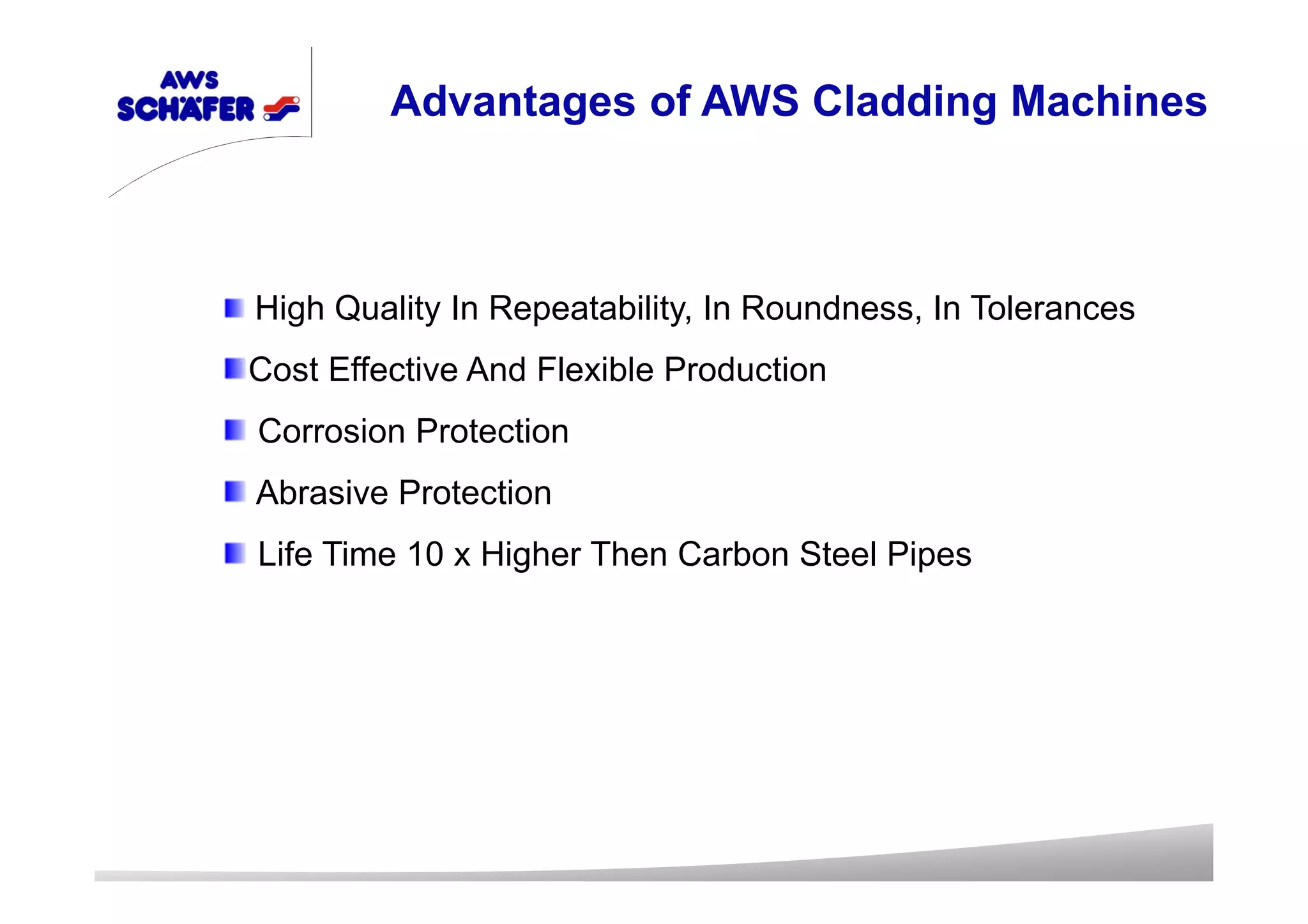 High Quality In Repeatability, In Roundness, In Tolerances
Cost Effective And Flexible Production
Corrosion Protection
Abrasive Protection
Life Time 10 x Higher Then Carbon Steel Pipes
Advantages of AWS Cladding Machines
 