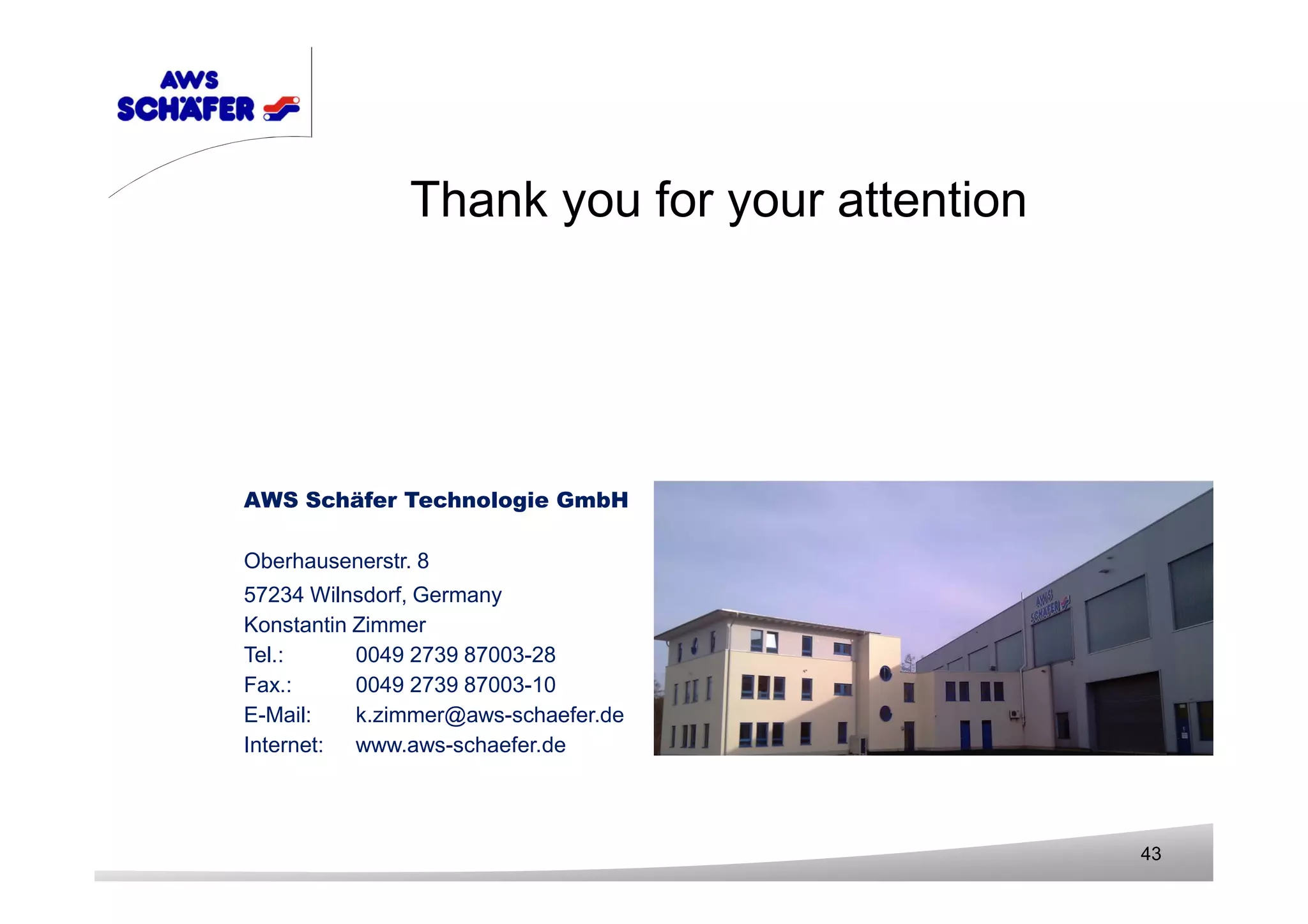 AWS Schäfer Technologie GmbH
Oberhausenerstr. 8
57234 Wilnsdorf, Germany
Konstantin Zimmer
Tel.: 0049 2739 87003-28
Fax.: 0049 2739 87003-10
E-Mail: k.zimmer@aws-schaefer.de
Internet: www.aws-schaefer.de
43
Thank you for your attention
 