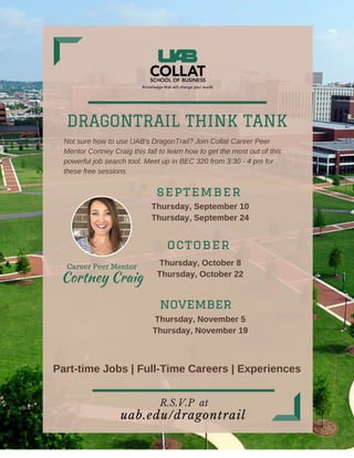 DRAGONTRAIL THINK TANK
uab.edu/dragontrail
Thursday, September 10
Thursday, September 24
Thursday, October 8
Thursday, October 22
Thursday, November 5
Thursday, November 19
R.S.V.P at
Not sure how to use UAB's DragonTrail? Join Collat Career Peer
Mentor Cortney Craig this fall to learn how to get the most out of this
powerful job search tool. Meet up in BEC 320 from 3:30 - 4 pm for
these free sessions
september
october
november
Part-time Jobs | Full-Time Careers | Experiences
Career Peer Mentor
Cortney Craig
 