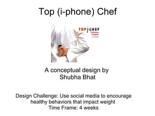Top (i-phone) Chef




           A conceptual design by
                Shubha Bhat

Design Challenge: Use social media to encourage
      healthy behaviors that impact weight
              Time Frame: 4 weeks
 