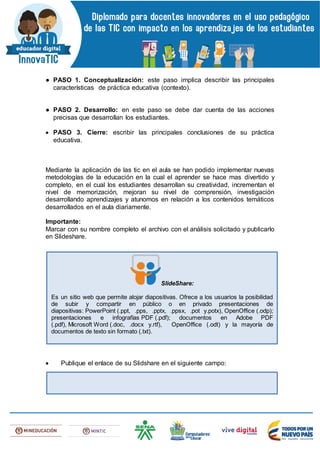 ● PASO 1. Conceptualización: este paso implica describir las principales
características de práctica educativa (contexto).
● PASO 2. Desarrollo: en este paso se debe dar cuenta de las acciones
precisas que desarrollan los estudiantes.
 PASO 3. Cierre: escribir las principales conclusiones de su práctica
educativa.
Mediante la aplicación de las tic en el aula se han podido implementar nuevas
metodologías de la educación en la cual el aprender se hace mas divertido y
completo, en el cual los estudiantes desarrollan su creatividad, incrementan el
nivel de memorización, mejoran su nivel de comprensión, investigación
desarrollando aprendizajes y atunomos en relación a los contenidos temáticos
desarrollados en el aula diariamente.
Importante:
Marcar con su nombre completo el archivo con el análisis solicitado y publicarlo
en Slideshare.
 Publique el enlace de su Slidshare en el siguiente campo:
SlideShare:
Es un sitio web que permite alojar diapositivas. Ofrece a los usuarios la posibilidad
de subir y compartir en público o en privado presentaciones de
diapositivas: PowerPoint (.ppt, .pps, .pptx, .ppsx, .pot y.potx), OpenOffice (.odp);
presentaciones e infografías PDF (.pdf); documentos en Adobe PDF
(.pdf), Microsoft Word (.doc, .docx y.rtf), OpenOffice (.odt) y la mayoría de
documentos de texto sin formato (.txt).
 