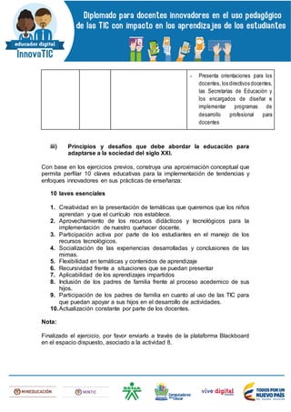 - Presenta orientaciones para los
docentes, los directivos docentes,
las Secretarías de Educación y
los encargados de diseñar e
implementar programas de
desarrollo profesional para
docentes
iii) Principios y desafíos que debe abordar la educación para
adaptarse a la sociedad del siglo XXI.
Con base en los ejercicios previos, construya una aproximación conceptual que
permita perfilar 10 claves educativas para la implementación de tendencias y
enfoques innovadores en sus prácticas de enseñanza:
10 laves esenciales
1. Creatividad en la presentación de temáticas que queremos que los niños
aprendan y que el currículo nos establece.
2. Aprovechamiento de los recursos didácticos y tecnológicos para la
implementación de nuestro quehacer docente.
3. Participación activa por parte de los estudiantes en el manejo de los
recursos tecnológicos.
4. Socialización de las experiencias desarrolladas y conclusiones de las
mimas.
5. Flexibilidad en temáticas y contenidos de aprendizaje
6. Recursividad frente a situaciones que se puedan presentar
7. Aplicabilidad de los aprendizajes impartidos
8. Inclusión de los padres de familia frente al proceso acedemico de sus
hijos.
9. Participación de los padres de familia en cuanto al uso de las TIC para
que puedan apoyar a sus hijos en el desarrollo de actividades.
10.Actualización constante por parte de los docentes.
Nota:
Finalizado el ejercicio, por favor enviarlo a través de la plataforma Blackboard
en el espacio dispuesto, asociado a la actividad 8.
 