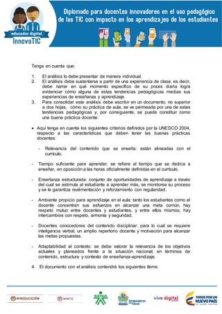 Tenga en cuenta que:
1. El análisis lo debe presentar de manera individual.
2. El análisis debe sustentarse a partir de una experiencia de clase, es decir,
debe narrar en qué momento específico de su praxis diaria logra
evidenciar cómo alguna de estas tendencias pedagógicas medias sus
experiencias de enseñanza y aprendizaje.
3. Para consolidar este análisis debe escribir en un documento, no superior
a dos hojas, cómo su práctica de aula, se ve permeada por una de estas
tendencias pedagógicas y, por consiguiente, se puede constituir como
una buena práctica docente:
 Aquí tenga en cuenta los siguientes criterios definidos por la UNESCO 2004,
respecto a las características que deben tener las buenas prácticas
docentes:
- Relevancia del contenido que se enseña: están alineadas con el
currículo.
- Tiempo suficiente para aprender: se refiere al tiempo que se dedica a
enseñar, en oposición a las horas oficialmente definidas en el currículo.
- Enseñanza estructurada: conjunto de oportunidades de aprendizaje a través
del cual se estimula al estudiante a aprender más, se monitorea su proceso
y se le garantiza realimentación y reforzamiento con regularidad.
- Ambiente propicio para aprendizaje en el aula: tanto los estudiantes como el
docente concentran sus esfuerzos en alcanzar una meta común, hay
respeto mutuo entre docentes y estudiantes, y entre ellos mismos; hay
intercambios con respeto, armonía y seguridad.
- Docentes conocedores del contenido disciplinar: para lo cual se requiere
inteligencia verbal, un amplio repertorio docente y motivación para alcanzar
las metas propuestas.
- Adaptabilidad al contexto: se debe valorar la relevancia de los objetivos
actuales y planeados frente a la situación nacional, en términos de
contenido, estructura y contexto de enseñanza-aprendizaje.
4. El documento con el análisis contendrá los siguientes ítems:
 