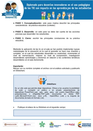 ● PASO 1. Conceptualización: este paso implica describir las principales
características de práctica educativa (contexto).
● PASO 2. Desarrollo: en este paso se debe dar cuenta de las acciones
precisas que desarrollan los estudiantes.
 PASO 3. Cierre: escribir las principales conclusiones de su práctica
educativa.
Mediante la aplicación de las tic en el aula se han podido implementar nuevas
metodologías de la educación en la cual el aprender se hace mas divertido y
completo, en el cual los estudiantes desarrollan su creatividad, incrementan el
nivel de memorización, mejoran su nivel de comprensión, investigación
desarrollando aprendizajes y atunomos en relación a los contenidos temáticos
desarrollados en el aula diariamente.
Importante:
Marcar con su nombre completo el archivo con el análisis solicitado y publicarlo
en Slideshare.
 Publique el enlace de su Slidshare en el siguiente campo:
SlideShare:
Es un sitio web que permite alojar diapositivas. Ofrece a los usuarios la posibilidad
de subir y compartir en público o en privado presentaciones de
diapositivas: PowerPoint (.ppt, .pps, .pptx, .ppsx, .pot y.potx), OpenOffice (.odp);
presentaciones e infografías PDF (.pdf); documentos en Adobe PDF
(.pdf), Microsoft Word (.doc, .docx y.rtf), OpenOffice (.odt) y la mayoría de
documentos de texto sin formato (.txt).
 