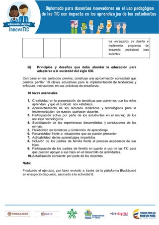 los encargados de diseñar e
implementar programas de
desarrollo profesional para
docentes
iii) Principios y desafíos que debe abordar la educación para
adaptarse a la sociedad del siglo XXI.
Con base en los ejercicios previos, construya una aproximación conceptual que
permita perfilar 10 claves educativas para la implementación de tendencias y
enfoques innovadores en sus prácticas de enseñanza:
10 laves esenciales
1. Creatividad en la presentación de temáticas que queremos que los niños
aprendan y que el currículo nos establece.
2. Aprovechamiento de los recursos didácticos y tecnológicos para la
implementación de nuestro quehacer docente.
3. Participación activa por parte de los estudiantes en el manejo de los
recursos tecnológicos.
4. Socialización de las experiencias desarrolladas y conclusiones de las
mimas.
5. Flexibilidad en temáticas y contenidos de aprendizaje
6. Recursividad frente a situaciones que se puedan presentar
7. Aplicabilidad de los aprendizajes impartidos
8. Inclusión de los padres de familia frente al proceso acedemico de sus
hijos.
9. Participación de los padres de familia en cuanto al uso de las TIC para
que puedan apoyar a sus hijos en el desarrollo de actividades.
10.Actualización constante por parte de los docentes.
Nota:
Finalizado el ejercicio, por favor enviarlo a través de la plataforma Blackboard
en el espacio dispuesto, asociado a la actividad 8.
 