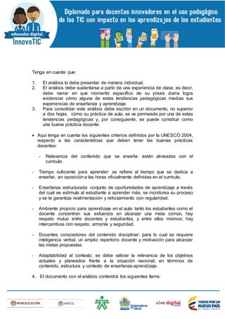 Tenga en cuenta que:
1. El análisis lo debe presentar de manera individual.
2. El análisis debe sustentarse a partir de una experiencia de clase, es decir,
debe narrar en qué momento específico de su praxis diaria logra
evidenciar cómo alguna de estas tendencias pedagógicas medias sus
experiencias de enseñanza y aprendizaje.
3. Para consolidar este análisis debe escribir en un documento, no superior
a dos hojas, cómo su práctica de aula, se ve permeada por una de estas
tendencias pedagógicas y, por consiguiente, se puede constituir como
una buena práctica docente:
 Aquí tenga en cuenta los siguientes criterios definidos por la UNESCO 2004,
respecto a las características que deben tener las buenas prácticas
docentes:
- Relevancia del contenido que se enseña: están alineadas con el
currículo.
- Tiempo suficiente para aprender: se refiere al tiempo que se dedica a
enseñar, en oposición a las horas oficialmente definidas en el currículo.
- Enseñanza estructurada: conjunto de oportunidades de aprendizaje a través
del cual se estimula al estudiante a aprender más, se monitorea su proceso
y se le garantiza realimentación y reforzamiento con regularidad.
- Ambiente propicio para aprendizaje en el aula: tanto los estudiantes como el
docente concentran sus esfuerzos en alcanzar una meta común, hay
respeto mutuo entre docentes y estudiantes, y entre ellos mismos; hay
intercambios con respeto, armonía y seguridad.
- Docentes conocedores del contenido disciplinar: para lo cual se requiere
inteligencia verbal, un amplio repertorio docente y motivación para alcanzar
las metas propuestas.
- Adaptabilidad al contexto: se debe valorar la relevancia de los objetivos
actuales y planeados frente a la situación nacional, en términos de
contenido, estructura y contexto de enseñanza-aprendizaje.
4. El documento con el análisis contendrá los siguientes ítems:
 