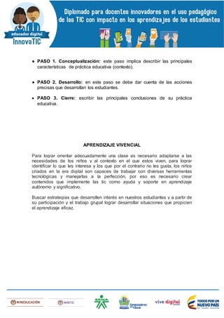 ● PASO 1. Conceptualización: este paso implica describir las principales
características de práctica educativa (contexto).
● PASO 2. Desarrollo: en este paso se debe dar cuenta de las acciones
precisas que desarrollan los estudiantes.
 PASO 3. Cierre: escribir las principales conclusiones de su práctica
educativa.
APRENDIZAJE VIVENCIAL
Para lograr orientar adecuadamente una clase es necesario adaptarse a las
necesidades de los niños y al contexto en el que estos viven, para lograr
identificar lo que les interesa y los que por el contrario no les gusta, los niños
criados en la era digital son capaces de trabajar con diversas herramientas
tecnológicas y manejarlas a la perfección, por eso es necesario crear
contenidos que implemente las tic como ayuda y soporte en aprendizaje
autónomo y significativo.
Buscar estrategias que desarrollen interés en nuestros estudiantes y a partir de
su participación y el trabajo grupal lograr desarrollar situaciones que propicien
el aprendizaje eficaz.
 