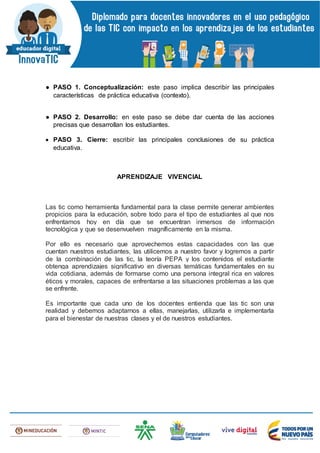 ● PASO 1. Conceptualización: este paso implica describir las principales
características de práctica educativa (contexto).
● PASO 2. Desarrollo: en este paso se debe dar cuenta de las acciones
precisas que desarrollan los estudiantes.
 PASO 3. Cierre: escribir las principales conclusiones de su práctica
educativa.
APRENDIZAJE VIVENCIAL
Las tic como herramienta fundamental para la clase permite generar ambientes
propicios para la educación, sobre todo para el tipo de estudiantes al que nos
enfrentamos hoy en día que se encuentran inmersos de información
tecnológica y que se desenvuelven magníficamente en la misma.
Por ello es necesario que aprovechemos estas capacidades con las que
cuentan nuestros estudiantes, las utilicemos a nuestro favor y logremos a partir
de la combinación de las tic, la teoría PEPA y los contenidos el estudiante
obtenga aprendizajes significativo en diversas temáticas fundamentales en su
vida cotidiana, además de formarse como una persona integral rica en valores
éticos y morales, capaces de enfrentarse a las situaciones problemas a las que
se enfrente.
Es importante que cada uno de los docentes entienda que las tic son una
realidad y debemos adaptarnos a ellas, manejarlas, utilizarla e implementarla
para el bienestar de nuestras clases y el de nuestros estudiantes.
 