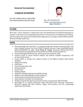 Farhan Kandhro (Accountant) Page 1 of 4
General Accountant
FARHAN KANDHRO
Flat: 201 shabihya-09 near Safeer Mall
Mussafah Residential Area Abu Dhabi Tel: +971 50 3641237
E-mail: f.kandhro@yahoo.com
Skype: fkandhro
Profile
More than 7 years’ experience in finance/Accounts and administration and Audit having hands on
expertise in the field of Accounting/Reporting, Finance of Construction & rehabilitation of building,
and Accounting with national and multinational organizations according to GAAP & IFRS standards.
Worked with Big 4 Audit firms.
Skills
 Good knowledge and experience of working Entrepreneur Resource Planning (ERP) and
other financial software e.g. Focus V6.003 Financial software, Verge Financials(Financial
Software),ENTRUM by Sadat Haider-Ernst & Young (Financial Software)Peachtree
(Financial Software)QuickBooks (Financial Software)Tally (Financial Software);
 Financial Management/Monitoring, and Financial risk assessment skills;
 Internal control to ensure financial stability and maintain complete transparency and
accuracy in the system.
 Proven ability to manage and complete projects to the highest standard within agreed
deadlines;
 Budget forecasting.
 Cash fellow.
 Track and audit petty cash.
 Reimbursements.
 Payroll work.
 Banking relation.
 Analytical and logical approach to problem solving;
 Ability to work independently and take initiatives;
 Good Interpersonal and Communications kills;
 Audit expertise with Big 4 Accounting firms.
 Flexible and good team player structured Proactive, young at heart, detail Oriented.
 Knowledge of IT Systems (Microsoft Word, Microsoft Excel, Microsoft PowerPoint,
Microsoft Outlook and other software -Skype, web browsers, and File compressing
applications like WinZip;
 