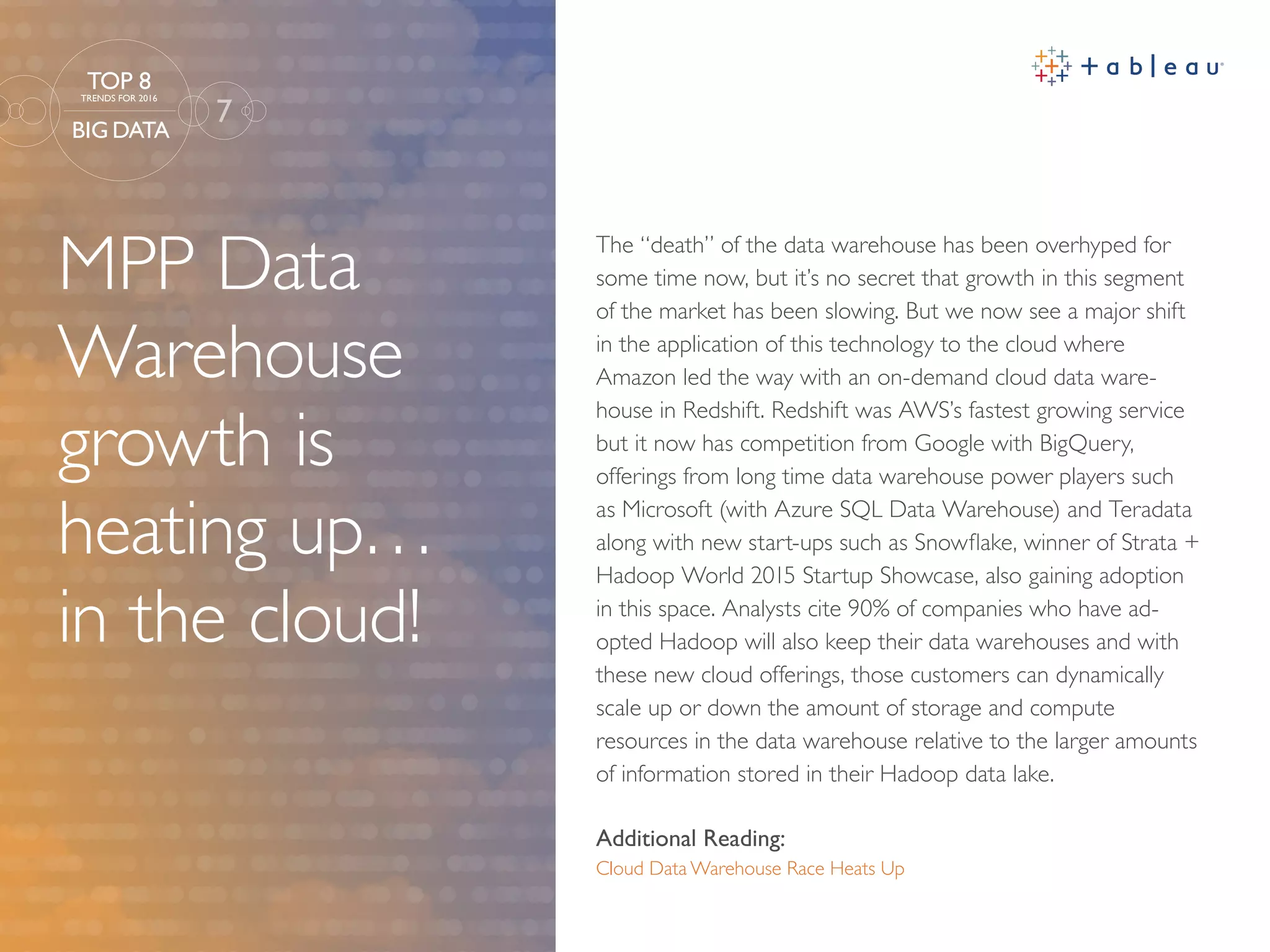 MPP Data
Warehouse
growth is
heating up…
in the cloud!
Additional Reading:
Cloud Data Warehouse Race Heats Up
The “death” of the data warehouse has been overhyped for
some time now, but it’s no secret that growth in this segment
of the market has been slowing. But we now see a major shift
in the application of this technology to the cloud where
Amazon led the way with an on-demand cloud data ware-
house in Redshift. Redshift was AWS’s fastest growing service
but it now has competition from Google with BigQuery,
offerings from long time data warehouse power players such
as Microsoft (with Azure SQL Data Warehouse) and Teradata
along with new start-ups such as Snowflake, winner of Strata +
Hadoop World 2015 Startup Showcase, also gaining adoption
in this space. Analysts cite 90% of companies who have ad-
opted Hadoop will also keep their data warehouses and with
these new cloud offerings, those customers can dynamically
scale up or down the amount of storage and compute
resources in the data warehouse relative to the larger amounts
of information stored in their Hadoop data lake.
7
TOP 8
TRENDS FOR 2016
BIG DATA
 