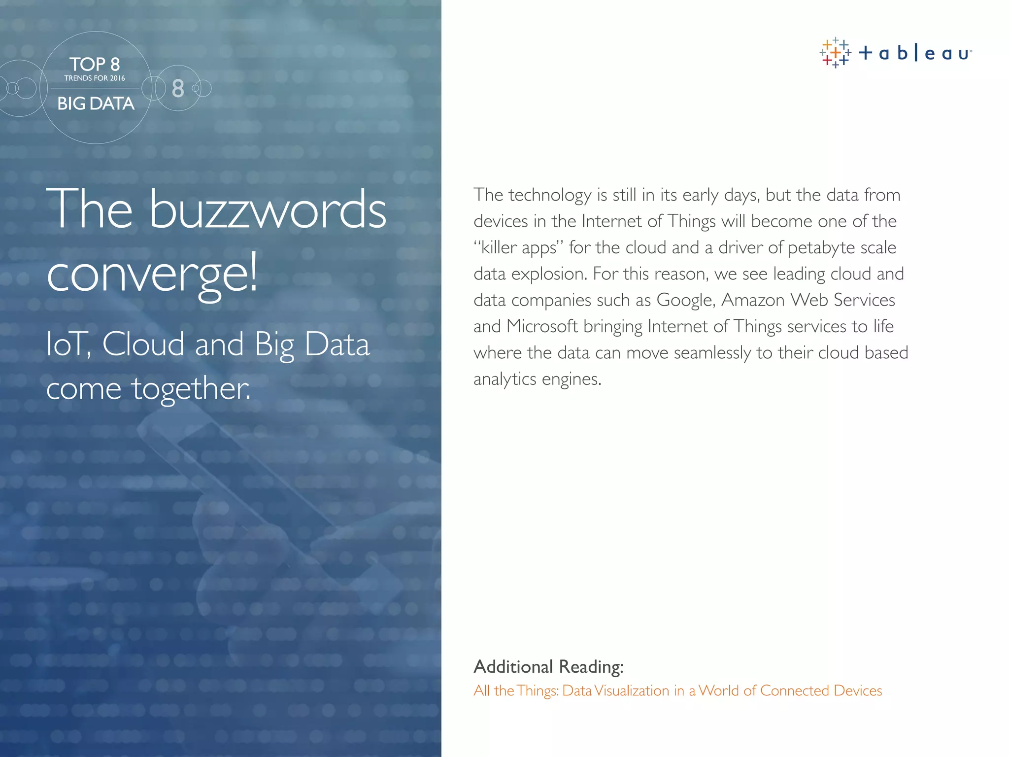 The buzzwords
converge!
Additional Reading:
All theThings: DataVisualization in a World of Connected Devices
The technology is still in its early days, but the data from
devices in the Internet of Things will become one of the
“killer apps” for the cloud and a driver of petabyte scale
data explosion. For this reason, we see leading cloud and
data companies such as Google, Amazon Web Services
and Microsoft bringing Internet of Things services to life
where the data can move seamlessly to their cloud based
analytics engines.
8
TOP 8
TRENDS FOR 2016
BIG DATA
IoT, Cloud and Big Data
come together.
 