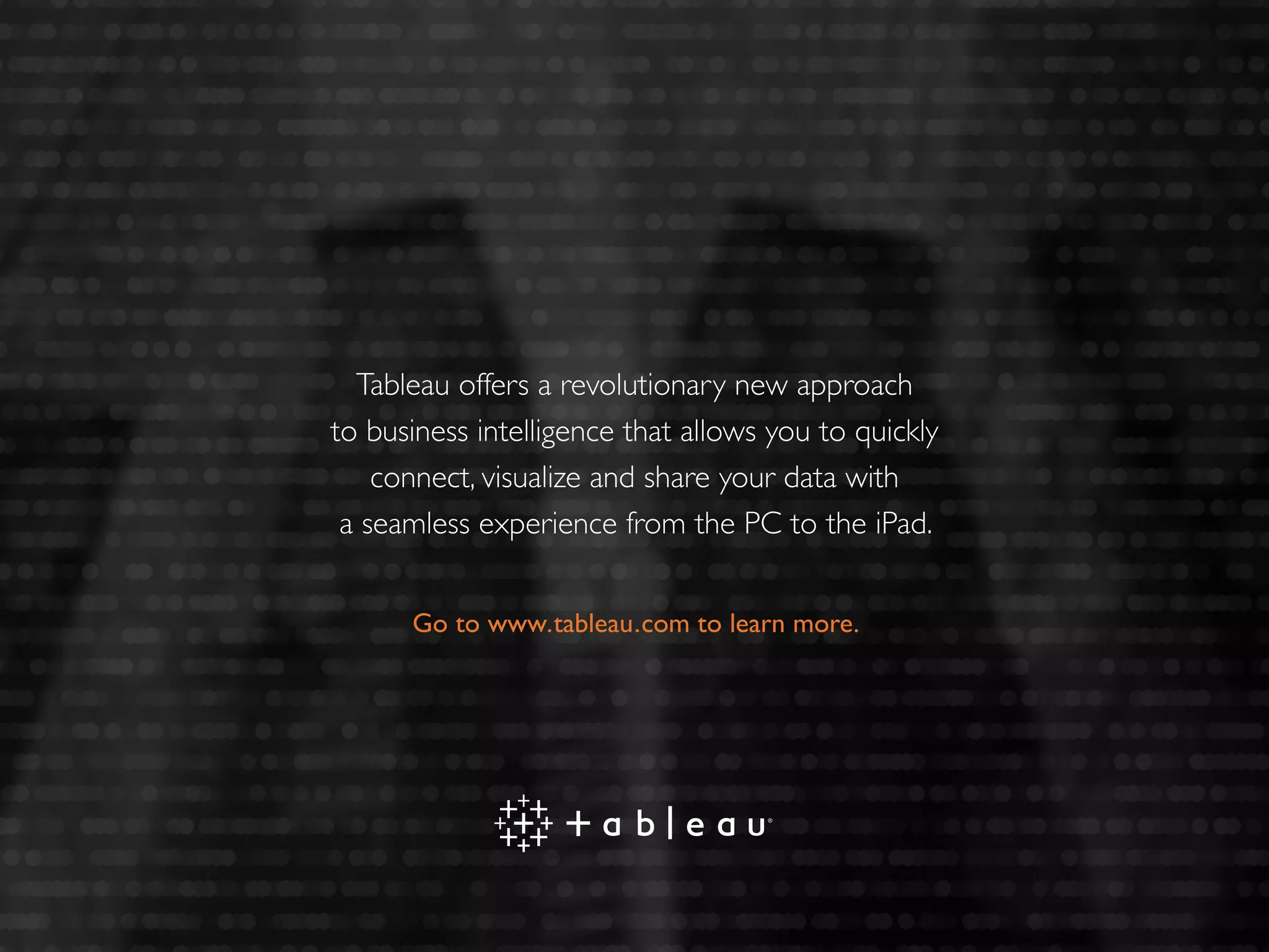 Tableau offers a revolutionary new approach
to business intelligence that allows you to quickly
connect, visualize and share your data with
a seamless experience from the PC to the iPad.
Go to www.tableau.com to learn more.
 
