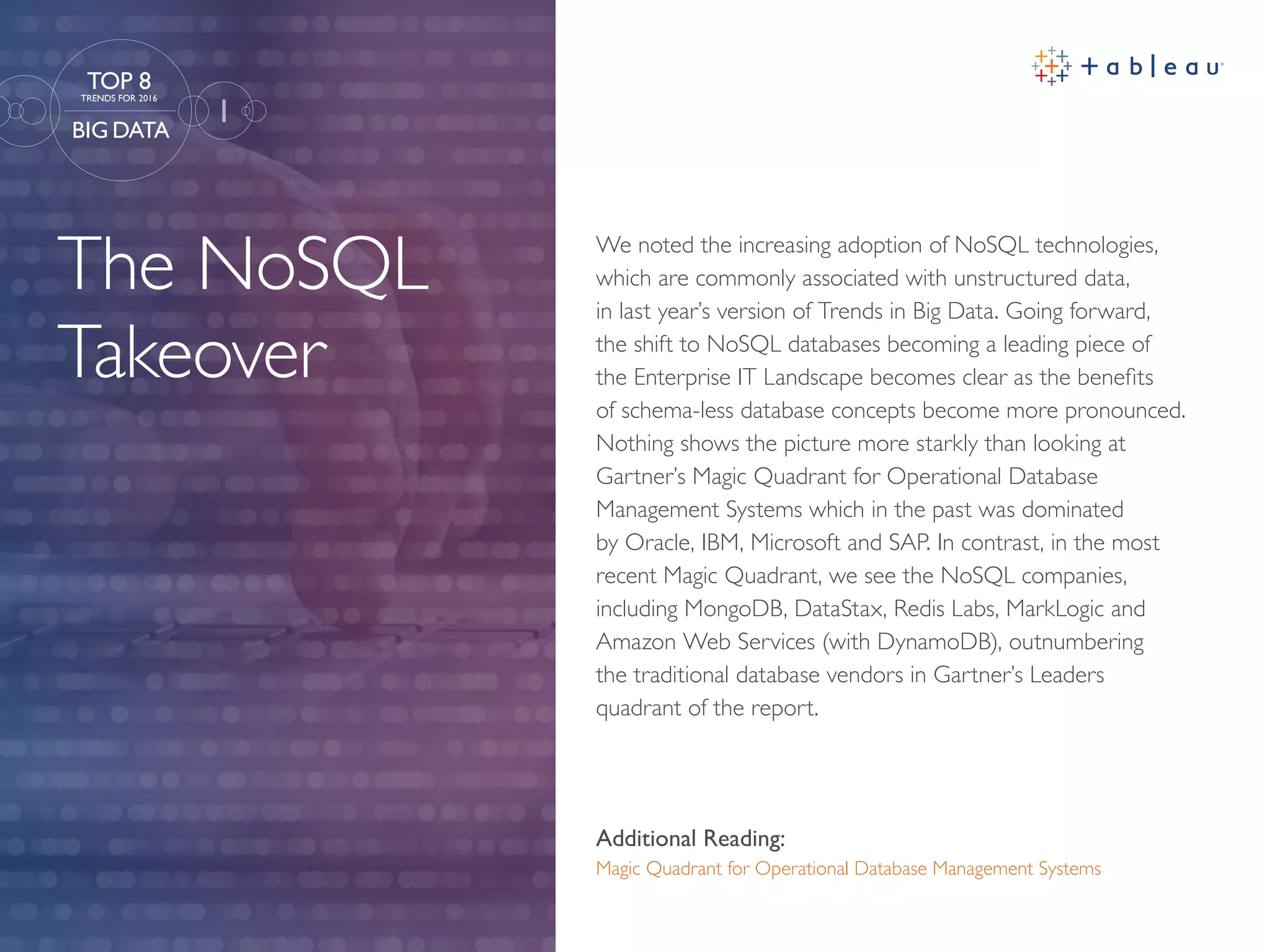 The NoSQL
Takeover
Additional Reading:
Magic Quadrant for Operational Database Management Systems
We noted the increasing adoption of NoSQL technologies,
which are commonly associated with unstructured data,
in last year’s version of Trends in Big Data. Going forward,
the shift to NoSQL databases becoming a leading piece of
the Enterprise IT Landscape becomes clear as the benefits
of schema-less database concepts become more pronounced.
Nothing shows the picture more starkly than looking at
Gartner’s Magic Quadrant for Operational Database
Management Systems which in the past was dominated
by Oracle, IBM, Microsoft and SAP. In contrast, in the most
recent Magic Quadrant, we see the NoSQL companies,
including MongoDB, DataStax, Redis Labs, MarkLogic and
Amazon Web Services (with DynamoDB), outnumbering
the traditional database vendors in Gartner’s Leaders
quadrant of the report.
1
TOP 8
TRENDS FOR 2016
BIG DATA
 