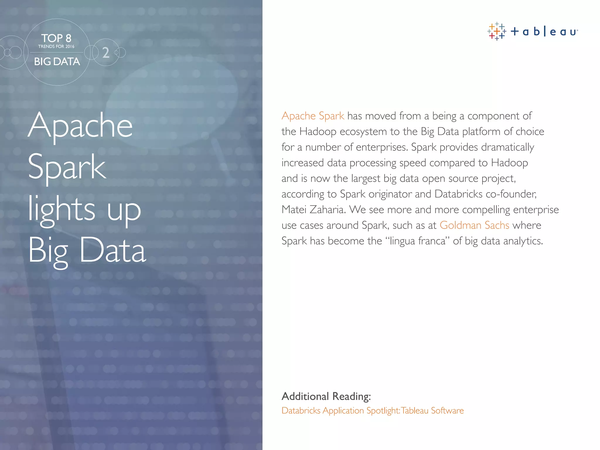 Apache
Spark
lights up
Big Data
Additional Reading:
Databricks Application Spotlight:Tableau Software
Apache Spark has moved from a being a component of
the Hadoop ecosystem to the Big Data platform of choice
for a number of enterprises. Spark provides dramatically
increased data processing speed compared to Hadoop
and is now the largest big data open source project,
according to Spark originator and Databricks co-founder,
Matei Zaharia. We see more and more compelling enterprise
use cases around Spark, such as at Goldman Sachs where
Spark has become the “lingua franca” of big data analytics.
2
TOP 8
TRENDS FOR 2016
BIG DATA
 