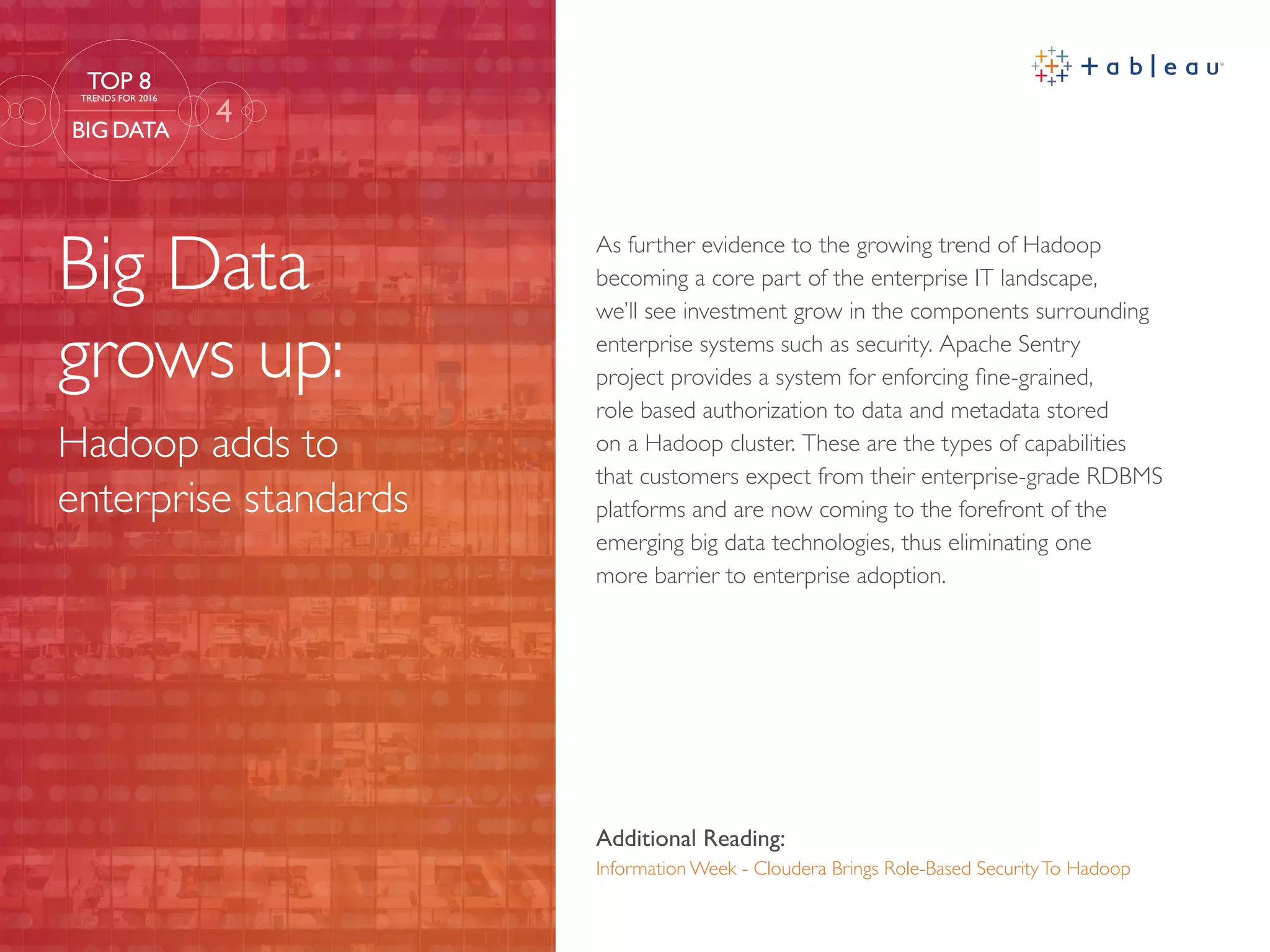 Big Data
grows up:
Hadoop adds to
enterprise standards
Additional Reading:
Information Week - Cloudera Brings Role-Based SecurityTo Hadoop
As further evidence to the growing trend of Hadoop
becoming a core part of the enterprise IT landscape,
we’ll see investment grow in the components surrounding
enterprise systems such as security. Apache Sentry
project provides a system for enforcing fine-grained,
role based authorization to data and metadata stored
on a Hadoop cluster. These are the types of capabilities
that customers expect from their enterprise-grade RDBMS
platforms and are now coming to the forefront of the
emerging big data technologies, thus eliminating one
more barrier to enterprise adoption.
4
TOP 8
TRENDS FOR 2016
BIG DATA
 
