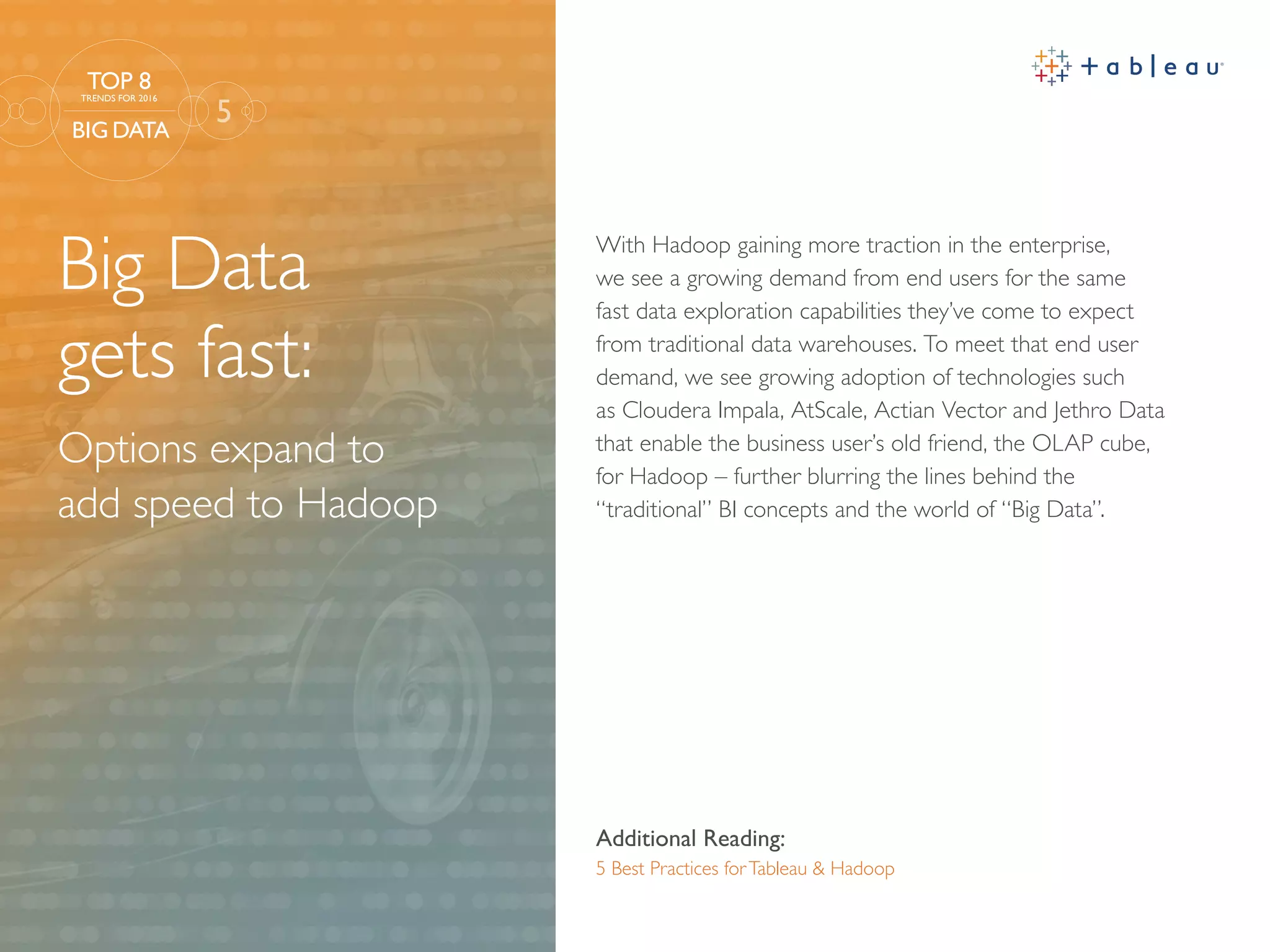 Big Data
gets fast:
Options expand to
add speed to Hadoop
Additional Reading:
5 Best Practices forTableau & Hadoop
With Hadoop gaining more traction in the enterprise,
we see a growing demand from end users for the same
fast data exploration capabilities they’ve come to expect
from traditional data warehouses. To meet that end user
demand, we see growing adoption of technologies such
as Cloudera Impala, AtScale, Actian Vector and Jethro Data
that enable the business user’s old friend, the OLAP cube,
for Hadoop – further blurring the lines behind the
“traditional” BI concepts and the world of “Big Data”.
5
TOP 8
TRENDS FOR 2016
BIG DATA
 