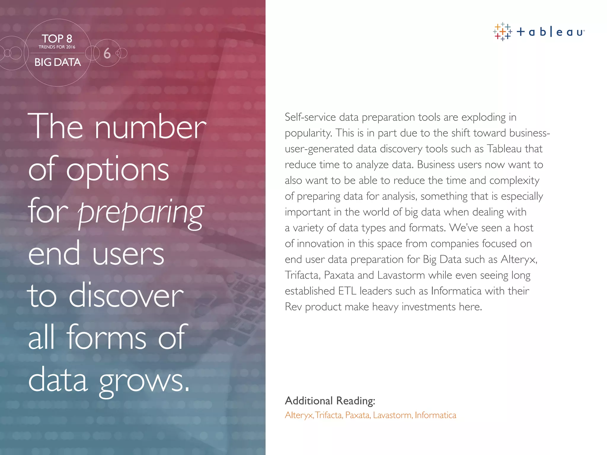 The number
of options
for preparing
end users
to discover
all forms of
data grows. Additional Reading:
Alteryx,Trifacta, Paxata, Lavastorm, Informatica
Self-service data preparation tools are exploding in
popularity. This is in part due to the shift toward business-
user-generated data discovery tools such as Tableau that
reduce time to analyze data. Business users now want to
also want to be able to reduce the time and complexity
of preparing data for analysis, something that is especially
important in the world of big data when dealing with
a variety of data types and formats. We’ve seen a host
of innovation in this space from companies focused on
end user data preparation for Big Data such as Alteryx,
Trifacta, Paxata and Lavastorm while even seeing long
established ETL leaders such as Informatica with their
Rev product make heavy investments here.
6
TOP 8
TRENDS FOR 2016
BIG DATA
 