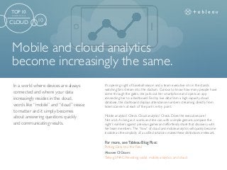 Mobile and cloud analytics
become increasingly the same.
For more, see Tableau Blog Post:
Putting Data Into the Field
Also see CIO.com:
Talking SMAC: Revisiting social, mobile, analytics, and cloud.
It’s opening night of baseball season and a team executive sits in the stands
watching fans stream into the stadium. Curious to know how many people have
come through the gates, she pulls out her smartphone and opens an app
connecting her to a dashboard. Fed by live data from a high capacity cloud
database, the dashboard displays attendance numbers streaming directly from
ticket scanners at each of the park’s entry point.
Mobile analytics? Check. Cloud analytics? Check. Does the executive care?
Not a bit. As long as it works and she can, with a simple gesture, compare the
night’s numbers against previous games and effortlessly share that discovery with
her team members. The “how” of cloud and mobile analytics will quickly become
invisible as the simplicity of a unified solutions makes these distinctions irrelevant.
In a world where devices are always
connected and where your data
increasingly resides in the cloud,
words like “mobile” and “cloud” cease
to matter and it simply becomes
about answering questions quickly
and communicating results.
TOP 10
TRENDS FOR 2016
CLOUD 10
 