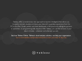 Tableau offers a revolutionary new approach to business intelligence that allows you
to quickly connect, visualize and share your data with a seamless experience from the
PC to the iPad. Create, publish and share dashboards in the cloud with colleagues, partners
or customers, no programming skills required. With Tableau, you can find answers in your
data in minutes – whenever and wherever you are.
See how Tableau Online, Tableau’s cloud analytics solution, can help your organization.
Go to www.tableau.com/products/cloud-bi to start your free 14 day trial.
 