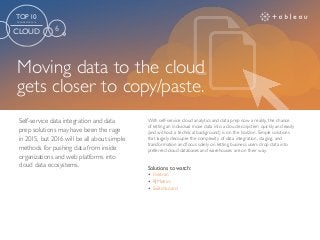Moving data to the cloud
gets closer to copy/paste.
Solutions to watch:
•	 Fivetran
•	 RJMetrics
•	 Switchboard
With self-service cloud analytics and data prep now a reality, the chance
of letting an individual move data into a cloud ecosystem quickly and easily
(and without a technical background) is on the horizon. Simple solutions
that largely decouple the complexity of data integration, staging, and
transformation and focus solely on letting business users drop data into
preferred cloud databases and warehouses are on their way.
Self-service data integration and data
prep solutions may have been the rage
in 2015, but 2016 will be all about simple
methods for pushing data from inside
organizations and web platforms into
cloud data ecosystems.
TOP 10
TRENDS FOR 2016
CLOUD 6
 