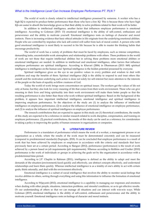 www.theijbmt.com 102|Page
What is the Intelligence Level Can Increase Employee Performance PT. PLN ?
The world of work is closely related to intellectual intelligence possessed by someone. A worker who has a
high IQ is expected to produce better performance than those who have a low IQ. This is because those who have high
IQs are easier to absorb the knowledge given so that their ability to solve problems related to their work will be better.
In addition to intellectual intelligence, another factor that influences employee performance is emotional
intelligence. According to Goleman (2015: 13) emotional intelligence is the ability of self-control, enthusiasm and
perseverance and the ability to motivate yourself. Emotional intelligence rests on feelings of character and moral
instincts. There is increasing evidence that basic ethical attitudes in life originate from the underlying emotional abilities.
People who are controlled by impulses who lack self-control will suffer from lack of moral control. A person who with
good emotional intelligence is most likely to succeed in his life because he is able to master the thinking habits that
encourage productivity.
The world of work has a variety of problems that must be faced by employees, such as intense competition,
demanding tasks, uncomfortable work atmosphere and relationship problems with others. These problems in the world
of work are not those that require intellectual abilities but in solving these problems more emotional abilities or
emotional intelligence are needed. In addition to intellectual and emotional intelligence, other factors that influence
employee performance are spiritual intelligence. According to Khavari (2006) in Dharmawan (2013: 849) spiritual
intelligence is intelligence on the human soul. Spiritual intelligence is the hidden potential possessed by everyone.
Spiritual intelligence gives us the eye to see positive values in every problem and wisdom to deal with
problems and reap the benefits of them. Spiritual intelligence (SQ) is the ability to respond to and treat others like
oneself and the motivation underlying each action is done not solely for self-interest but more attention to the interests
of the people on the basis of equality as fellow creatures of God.
Today the world of work brings more concentration on spiritual issues. The workers get the values of life not
only at home, but they also look for every meaning of life that comes from their work environment. Those who can give
meaning to their lives and bring spirituality into their work environment will make them better people so that the
resulting performance is also better than those who work without spiritual intelligence. Based on the background of the
problem, it appears how important intellectual intelligence, emotional intelligence and spiritual intelligence in
improving employee performance. So the objectives of the study are (1) to analyze the influence of intellectual
intelligence on employee performance, (2) to analyze the influence of emotional intelligence on employee performance,
and (3) to analyze the influence of spiritual intelligence on employee performance.
The research contributions that are expected to appear in this study are (1) theoretical contributions, the results
of this study are expected to be a reference in similar research related to work discipline, compensation, and training on
employee performance. (2) practical contributions, the results of this study can be used as a reference, for consideration
in taking a policy in improving the quality of human resources in organizations or companies.
II. LITERATURE REVIEW
Performance is a translation of performance which means the work of a worker, a management process or an
organization as a whole, where the results of the work must be demonstrated concretely and can be measured
(compared to predetermined standards) (Suprapto, 2018). It can be concluded that employee performance is a result of
work that has been achieved by employees or employees in accordance with the criteria and standards that have
previously been set at a certain period. According to Bangun (2012), performance (performance) is the result of work
achieved by a person based on job requirements (job requirements). Whereas according to Robbins and Coulter (2010)
performance is the work of individuals or groups in achieving the goals set by the organization in accordance with a
predetermined time period.
According to J.P. Chaplin in Rahman (2011), intelligence is defined as the ability to adapt and meet the
demands of the situation (environment) faced quickly and effectively, use abstract concepts effectively, and understand
relationships and learn them quickly. Whereas intellectual intelligence is as a totality of one's ability to act with certain
goals, think rationally, and deal with the environment effectively.
Emotional intelligence is a subset of social intelligence that involves the ability to monitor social feelings that
involve abilities in others, sorting through everything and using this information to influence the formation of emotional
intelligence.
According to Wijayanti (2012), emotional intelligence is a capability in managing our responses and emotions
when dealing with other people, situations, interaction problems, and stressful conditions, so as to get effective results.
Or our understanding of others so that we can manage all situations and can interact with win-win ways. While
Goleman (2015) emotional intelligence is the ability of self-control, enthusiasm and perseverance and the ability to
motivate yourself. Emotional intelligence rests on feelings of character and moral instincts.
 