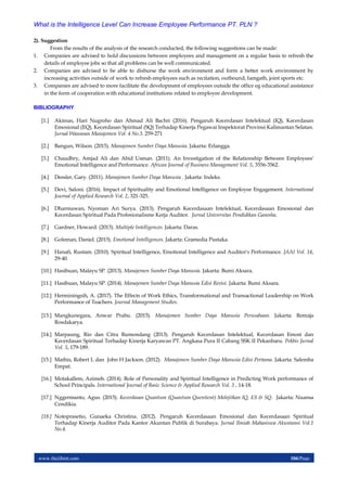 www.theijbmt.com 106|Page
What is the Intelligence Level Can Increase Employee Performance PT. PLN ?
2). Suggestion
From the results of the analysis of the research conducted, the following suggestions can be made:
1. Companies are advised to hold discussions between employees and management on a regular basis to refresh the
details of employee jobs so that all problems can be well communicated.
2. Companies are advised to be able to disburse the work environment and form a better work environment by
increasing activities outside of work to refresh employees such as recitation, outbound, famgath, joint sports etc.
3. Companies are advised to more facilitate the development of employees outside the office eg educational assistance
in the form of cooperation with educational institutions related to employee development.
BIBLIOGRAPHY
[1.] Akimas, Hari Nugroho dan Ahmad Ali Bachri (2016). Pengaruh Kecerdasan Intelektual (IQ), Kecerdasan
Emosional (EQ), Kecerdasan Spiritual (SQ) Terhadap Kinerja Pegawai Inspektorat Provinsi Kalimantan Selatan.
Jurnal Wawasan Manajemen Vol. 4 No.3. 259-271
[2.] Bangun, Wilson. (2015). Manajemen Sumber Daya Manusia. Jakarta: Erlangga.
[3.] Chaudhry, Amjad Ali dan Abid Usman. (2011). An Investigation of the Relationship Between Employees'
Emotional Intelligence and Performance. African Journal of Business Management Vol. 5, 3556-3562.
[4.] Dessler, Gary. (2011). Manajemen Sumber Daya Manusia . Jakarta: Indeks.
[5.] Devi, Saloni. (2016). Impact of Spirituality and Emotional Intelligence on Employee Engagement. International
Journal of Applied Research Vol. 2, 321-325.
[6.] Dharmawan, Nyoman Ari Surya. (2013). Pengaruh Kecerdasaan Intelektual, Kecerdasaan Emosional dan
Kecerdasan Spiritual Pada Profesionalisme Kerja Auditor. Jurnal Universitas Pendidikan Ganesha.
[7.] Gardner, Howard. (2013). Multiple Intelligences. Jakarta: Daras.
[8.] Goleman, Daniel. (2015). Emotional Intelligences. Jakarta: Gramedia Pustaka.
[9.] Hanafi, Rustam. (2010). Spiritual Intelligence, Emotional Intelligence and Auditor's Performance. JAAI Vol. 14,
29-40.
[10.] Hasibuan, Malayu SP. (2013). Manajemen Sumber Daya Manusia. Jakarta: Bumi Aksara.
[11.] Hasibuan, Malayu SP. (2014). Manajemen Sumber Daya Manusia Edisi Revisi. Jakarta: Bumi Aksara.
[12.] Herminingsih, A. (2017). The Effects of Work Ethics, Transformational and Transactional Leadership on Work
Performance of Teachers. Journal Management Studies.
[13.] Mangkunegara, Anwar Prabu. (2015). Manajemen Sumber Daya Manusia Perusahaan. Jakarta: Remaja
Rosdakarya.
[14.] Marpaung, Rio dan Citra Rumondang (2013). Pengaruh Kecerdasan Intelektual, Kecerdasan Emosi dan
Kecerdasan Spiritual Terhadap Kinerja Karyawan PT. Angkasa Pura II Cabang SSK II Pekanbaru. Pekbis Jurnal
Vol. 5, 179-189.
[15.] Mathis, Robert L dan John H Jackson. (2012). Manajemen Sumber Daya Manusia Edisi Pertama. Jakarta: Salemba
Empat.
[16.] Motakallem, Azimeh. (2014). Role of Personality and Spiritual Intelligence in Predicting Work performance of
School Principals. International Journal of Basic Science & Applied Research Vol. 3 , 14-18.
[17.] Nggermanto, Agus. (2015). Kecerdasan Quantum (Quantum Quentient) Melejitkan IQ, ES & SQ. Jakarta: Nuansa
Cendikia.
[18.] Notoprasetio, Gunaeka Christina. (2012). Pengaruh Kecerdasaan Emosional dan Kecerdasaan Spiritual
Terhadap Kinerja Auditor Pada Kantor Akuntan Publik di Surabaya. Jurnal Ilmiah Mahasiswa Akuntansi Vol.1
No.4.
 
