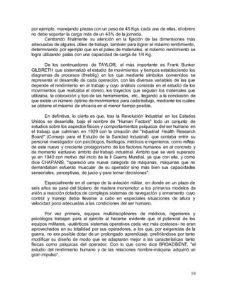 10
por ejemplo, manejando piezas con un peso de 45 Kgs. cada una de ellas, el obrero
no debe soportar la carga más de un 43% de la jornada.
Centrando finalmente su atención en la fijación de las dimensiones más
adecuadas de algunos útiles de trabajo, también para lograr el máximo rendimiento,
determinando por ejemplo que en el paleo de materiales, el máximo rendimiento se
logra utilizando palas con una capacidad de carga de 1/4 Kg.
De los continuadores de TAYLOR, el más importante es Frank Bunker
GILBRETH que sistematizó el estudio de movimientos y tiempos estableciendo los
diagramas de procesos (threblig) en los que mediante símbolos convenidos se
representa el desarrollo de cada operación, con las diversas variables de las que
depende el rendimiento en el trabajo y cuyo análisis consistía en el estudio de los
movimientos que realizaba el obrero, los trayectos que seguían los materiales que
utilizaba, la colocación y tipo de las herramientas, etc., llegando a la conclusión de
que existe un número óptimo de movimientos para cada trabajo, mediante los cuáles
se obtiene el máximo de eficacia en el menor tiempo posible.
En definitiva, lo cierto es que, tras la Revolución Industrial en los Estados
Unidos se desarrolla, bajo el nombre de "Human Factors" todo un conjunto de
estudios sobre los aspectos físicos y comportamientos psíquicos del ser humano en
el trabajo que culminan en 1929 con la creación del "Industrial Health Research
Board" (Consejo para el Estudio de la Sanidad Industrial) que contaba entre su
personal investigador con psicólogos, fisiólogos, médicos e ingenieros, como reflejo
de este nuevo y creciente protagonismo de los factores humanos en el concreto y
de momento exclusivo ámbito del trabajo industrial. Ámbito que se verá superado
ya en 1940 con motivo del inicio de la II Guerra Mundial, ya que con ella, y como
dice CHAPANIS, "apareció una nueva categoría de máquinas, máquinas que no
demandaban esfuerzo muscular de su operador sino más bien sus capacidades
sensoriales, perceptivas, de juicio y para tomar decisiones".
Especialmente en el campo de la aviación militar, en donde en un plazo de
seis años se pasó del biplano de madera monomotor a los primeros modelos de
avión a reacción dotados de complejos sistemas de navegación y armamento cuyo
control y manejo debía llevarse a cabo en especiales situaciones de altura y
velocidad poco adecuadas a las condiciones del ser humano.
Por vez primera, equipos multidisciplinares de médicos, ingenieros y
psicólogos trabajan para el ejército al hacerse evidente que el potencial de los
equipos militares, -auténticos sistemas operativos cada vez más costosos- no eran
aprovechados en su totalidad por sus operadores, a los que, por exigencias de la
guerra, no era posible dotar de un prolongado aprendizaje, prefiriéndose por tanto
modificar su diseño de modo que se adaptaran mejor a las características tanto
físicas como psíquicas del operador. Con lo que como dice BROADBENT, "el
estudio del rendimiento humano y de las relaciones hombre-máquina adquirió un
gran impulso".
 