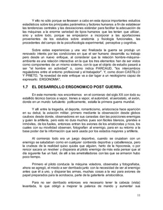 11
Y ello no sólo porque se llevasen a cabo en esta época importantes estudios
estadísticos sobre los principales parámetros y factores humanos a fin de establecer
las tendencias centrales y las desviaciones estándar para facilitar la adecuación de
las máquinas a la enorme variedad de tipos humanos que las tenían que utilizar,
sino y sobre todo, porque se empezaron a incorporar a las aportaciones
provenientes de los estudios sobre anatomía y fisiología funcionales, las
procedentes del campo de la psicofisiología experimental, perceptiva y cognitiva.
Sobre estas experiencias y una vez finalizada la guerra se produjo un
renovado interés por las condiciones en que el ser humano desarrolla su trabajo
pero desde un nuevo enfoque, al considerar que la relación hombre-máquina-
ambiente es una relación interactiva en la que los tres elementos han de ser vistos
como componentes de un mismo sistema, con lo que el objeto de estudio pasará a
ser "el hombre en actividad" o, como indica PARCAUD, "los intercambios
reguladores entre el entorno profesional y el trabajador". Y, como dicen CASTILLO
Y PRIETO, "la novedad de este enfoque va a dar lugar a un neologismo capaz de
expresarlo: ERGONOMIA".
1.7 EL DESARROLLO ERGONOMICO POST GUERRA.
En este momento nos encontramos en el comienzo del siglo XX con todo su
estallido técnico barcos a vapor, trenes a vapor, el automóvil, el aerostato, el avión,
donde en un mundo turbulento políticamente, estalla la primera guerra mundial.
Y allí entre la tragedia, el deporte, romanticismo, aristocracia hace aparición
en su debut, la aviación militar, primero mediante la observación desde globos
cautivos desde donde, observadores en sus canastas dan las posiciones enemigas
y guían la artillería, pero esto no dura muchos pues son fáciles blancos, grandes e
inmóviles, de los fusiles, entonces entran los aviones de los aristócratas y ricos, los
cuales con su movilidad observan, fotografían al enemigo, para en su retorno a la
base poder dar la información que será usada por los estados mayores y artillería.
Al comienzo todo era un juego deportivo, cuando se cruzaban con un
enemigo se saludaban como en cualquier contienda deportiva y caballeresca, pero
la crudeza de la realidad quiso quizás que alguien, harto de la hipocresía, o por
rencor sacara un revolver y disparara al piloto enemigo de más esta pensar que al
día siguiente fue un fusil, de allí a las ametralladoras con las que se armaron hubo
poco tiempo.
Primero el piloto conducía la máquina voladora, observaba y fotografiaba,
ahora se agregó, el miedo a ser derribado junto con la necesidad de ver al enemigo
antes que él a uno, y disparar las armas, muchas cosas a la vez para aviones de
papel preparados para la acrobacia, parte de la galantería aristocrática.
Para no ser derribado entonces era necesario tener la cabeza (vista)
levantada, lo que obligó a mejorar la palanca de mando y aumentar sus
 