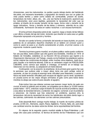 12
dimensiones, pero los instrumentos no pedían queda debajo dentro del habitáculo
del piloto, era necesario levantarlos y agruparlos de manera que con un golpe de
vista pueda leerlos y saber como estaba de combustible, presión de aceite,
temperatura de motor, altura, etc., etc., una vez hecha la reubicación, apareció que
los instrumentos eran poco legibles, generando la necesidad del color que se
pintaba, el diseño de la escala, tamaño de las rayas, forma color y tamaño de la
aguja indicadora, forma y tamaño de las letras y números, además de su color
contrastante, iluminación de estos en vuelos nocturnos o con escasa iluminación.
El arma primero disparaba sobre el ala superior, luego a través de las hélices
y por último a través del eje del motor, teniendo que diseñar en cada caso un gatillo
disparador apropiado a la posición y hombre.
Se tubo en cuenta la forma y el tamaño del asiento en base al piloto, en pocas
palabras de un aeroplano deportivo diseñado en un tablero sin conocer quien y
como lo usará se paso a un diseño considerando al piloto, el primer avance a la
ergonomía moderna quedó hecho.
Termina la primera guerra mundial, en el plano político nadie quedo conforme
fue una paz falsa, todos sabían que otra guerra era inevitable, mientras en 1919 el
tratado de Versalles, establece en su fracción XII los principios que regirán a la
Organización Internacional del Trabajo, creada con la finalidad de establecer justicia
social, mejorar las condiciones de trabajo, entre muchas otros objetivos, (esto da un
gran impulso a la medicina laboral). Este es un verdadero origen de PSICOLOGÍA
LABORAL como ciencia que estudia e investiga, al hombre en el trabajo sus
relaciones con los demás, su adaptación al medio laboral.
Continuando con la aviación, la enseñanza de la primera gran guerra fue que
la aeronave que pudiera volar a mayor altura tenia una gran ventaja sobre el
oponente, al caer en picada el enemigo tenía dificultad para detectarlo y cuando lo
hacia era tarde teniendo dificultad para escapar de alguien que le venía apuntando
en picada (como en los viejos dibujos animados el gato corre para todos lados
mientras la abeja cae sobre él para clavarle el aguijón).
Este motivo hizo que obtener aviones que tuvieran mayor techo de vuelo era
crucial, el avión lo obtenía pero el piloto, se congelaba por la altura (a 10.000 metros
puede haber – 50°C, entonces surge el diseño de ropa de acorde al problema, luego
a esa altura la densidad del aire y contenido de oxígeno comenzó a ser el problema
a solucionar, de manera que tras solucionar un problema, aparece otro, la
temperatura del aire la necesidad de cerrar los habitáculos del piloto dando lugar a
las cabinas, culminando los alemanes con las cabinas presurizadas.
Este desarrollo llevó consigo mucho trabajo, la muerte de muchos pilotos de
prueba, en EE.UU., Alemania, Japón, Rusia, Inglaterra, Francia, Italia, etc. pero dejó
una cantidad enorme da datos sobre los límites de la soportabilidad del hombre.
En víspera de la segunda guerra mundial estalla la Rusa-Finlandesa y allí
surge otro caso para conversar, la técnica de derribo de los Finlandeses que con
 