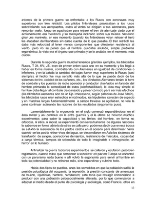 13
aviones de la primera guerra se enfrentaba a los Rusos con aeronaves muy
superiores con tren retráctil. Los pilotos finlandeses provocaban a los rusos
sobrevolando sus aeropuertos, estos al verlos se dirigían a sus aeronaves, para
remontar vuelo, luego se agachaban para retraer el tren de aterrizaje dado que el
accionamiento era mecánico y se manejaba inclinado sobre sus muslos haciendo
girar una manivela, en ese momento (cuando los finlandeses veían retraer el tren)
los atacaban derribandolos sin darse cuenta de lo que pasaba. El tren retráctil les
daba más velocidad al tener menos componentes que ofrecieran resistencia al
viento, pero no se pensó que el hombre quedaba anulado, simple problema
ergonómico, la vista era el órgano que primaba y se lo anulaba en el momento más
crucial.
Durante la segunda guerra mundial tenemos grandes ejemplos, los blindados
Rusos, T 34, KV, JS, eran de primer orden cada uno en su momento y los llegó a
haber en forma masiva, combatiendo con Alemanes en igualdad de condiciones o
inferiores, y en la batalla la cantidad de bajas fueron muy superiores la Rusas (casi
siempre), el hecho fue muy sencillo más allá de lo que se puede decir de los
sistemas de tiro, calidad de los cañones, etc., los blindados Alemanes tenían la torre
de combate y los puestos de radio operador y conductor diseñados en función del
hombre primando la comodidad de estos (confortabilidad), la idea muy simple el
hombre debe llegar al combate descansado y pelear cómodo para ser más efectivos
(los blindados alemanes son de un lujo innecesario, según palabras de José Stalin),
los blindados rusos eran estrechos e incómodos, los tripulantes carecían de espacio
y en marchas largas fundamentalmente a campo traviesa se agotaban, no vale la
pena continuar aclarando las razones de los resultados (ergonomía pura).
Lamentablemente la ergonomía en el siglo comenzó expandiéndose en el
área militar y así continuó en la entre guerras y el la última se hicieron muchos
experimentos para saber la capacidad y los límites del hombre, en forma no
ortodoxa, ni ética, ni moral, se experimentó con seres humanos de algunas naciones
lo sabemos en forma abierta de otras se calla pero, podemos decir que en esa época
se estudió la resistencia de los pilotos caídos en el océano para determinar hasta
cuando se los podía retirar vivos del agua, se desarrollaron en Asia los sistemas de
transfusión de sangre, operaciones de injertos, resistencia de músculos, capacidad
a carga térmica, tiempos de sobrevida de todo lo imaginable e inimaginable, un
horror en lo humano.
Al finalizar la guerra todos los experimentos se callaron y ocultaron pero bien
registrados, cuando hubo que comenzar a sobrevivir en paz en Europa se encontró
con un panorama nada bueno y allí volvió la ergonomía para servir al hombre en
toda su potencialidad y no retirarse más, sino expandirse y cubrirlo todo.
Había dos tipos de pueblos, unos los sometidos en que la población sufrió la
presión psicológica del ocupante, la represión, la presión constante de amenazas
de muerte, injusticias, hambre, humillación; este tenia que resurgir comenzando a
producir con una población psicosocialmente alterada, por lo que comenzaron a
adaptar el medio desde el punto de psicología y sociología, como Francia, otros en
 