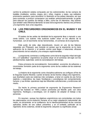 14
cambio la población estaba compuesta por los sobrevivientes de las campos de
batallas (mutilados, sordos, ciegos, etc.), niños, mujeres y viejos, sus soldados
prisioneros quedaron para reconstruir lo destruido en los países atacados, así que
para comenzar a producir comenzaron por analizar antropometricamente su gente
para adecuar los puestos de trabajo a ellos, como fue en Alemania. Hay autores
que señalan esta diferencia llamando la base de la ergonomía blanda a los primeros
y la ergonomía dura a los segundos.
1.8 LOS PRECURSORES ERGONOMICOS EN EL MUNDO Y EN
CHILE.
El rastreo de las señas de identidad de la ergonomía lleva a menudo a una
cierta euforia. Los autores más audaces suelen situar en los albores de la
humanidad, con el nacimiento de las herramientas, el comienzo de la ergonomía.
Este punto de vista, algo descolocado, incurre en una de las falacias
expuestas por Pheasant, que consiste en pensar que la ergonomía es la mera
aplicación de la intuición y el sentido común para llegar a soluciones eficaces
prescindiendo de los estudios y los ensayos experimentales.
La ergonomía comienza a configurarse como tal en la segunda mitad del siglo
XX, y el “paleolítico” ergonómico se podría situar en el comienzo del siglo con los
planteamientos tayloristas sobre la racionalización del trabajo.
Estos principios de racionalización, funcionalidad, economía de esfuerzos y
movimientos formarán parte de la ergonomía como de los análisis de los sistemas
de trabajo.
La historia de la ergonomía como disciplina autónoma se configura al fina de
la Segunda Guerra Mundial, cuando la fuerza de los hechos obliga a los ingenieros,
que diseñaban cada vez sistemas más complejos, a tener en cuenta de una forma
explicita y sistemática, las leyes fisiológicas y psicológicas del comportamiento
humano y sus límites operativos bajo las diferentes solicitaciones y condiciones del
medio.
De hecho la primera sociedad de ergonomía (la Ergonomics Research
Society) fue fundada en 1949 y estuvo promovida por Murrell, junto con otros
ingenieros, fisiólogos y sociólogos, con el objetivo de adaptar el trabajo a las
personas.
En resumen, aunque los objetivos ergonómicos son coincidentes con todos
los relacionados con la evolución humana en su mejor adaptación instrumental ala
medio, es únicamente en la confluencia de la interdisciplinariedad de las ciencias
aplicadas, dentro de una cultura preventiva y en el contexto particular de la
ingeniería de los sistemas, donde la ergonomía adquiere su significado actual.
 