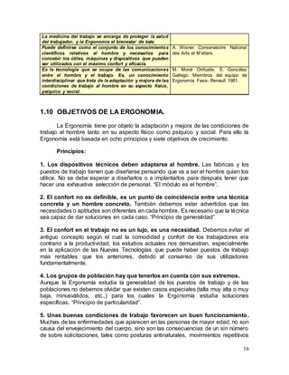 16
La medicina del trabajo se encarga de proteger la salud
del trabajador, y la Ergonomía el bienestar de éste.
Puede definirse como el conjunto de los conocimientos
científicos relativos al hombre y necesarios para
concebir los útiles, máquinas y dispositivos que pueden
ser utilizados con el máximo confort y eficacia.
A. Wisner. Conservatoire National
des Arts et M’etiers.
Es la tecnología que se ocupa de las comunicaciones
entre el hombre y el trabajo. Es, un conocimiento
interdisciplinar que trata de la adaptación y mejora de las
condiciones de trabajo al hombre en su aspecto físico,
psíquico y social.
M. Moral Oriñuela. S. González
Gallego. Miembros del equipo de
Ergonomía Fasa- Renault 1981.
1.10 OBJETIVOS DE LA ERGONOMIA.
La Ergonomía tiene por objeto la adaptación y mejora de las condiciones de
trabajo al hombre tanto en su aspecto físico como psíquico y social. Para ello la
Ergonomía está basada en ocho principios y siete objetivos de crecimiento.
Principios:
1. Los dispositivos técnicos deben adaptarse al hombre. Las fabricas y los
puestos de trabajo tienen que diseñarse pensando que va a ser el hombre quien los
utilice. No se debe esperar a diseñarlos o a implantarlos para después tener que
hacer una exhaustiva selección de personal. “El módulo es el hombre”.
2. El confort no es definible, es un punto de coincidencia entre una técnica
concreta y un hombre concreto. También debemos estar advertidos que las
necesidades o aptitudes son diferentes en cada hombre. Es necesario que la técnica
sea capaz de dar soluciones en cada caso. “Principio de generalidad”
3. El confort en el trabajo no es un lujo, es una necesidad. Debemos evitar el
antiguo concepto según el cual la comodidad y confort de los trabajadores era
contrario a la productividad, los estudios actuales nos demuestran, especialmente
en la aplicación de las Nuevas Tecnologías que puede haber puestos de trabajo
más rentables que los anteriores, debido al consenso de sus utilizadores
fundamentalmente.
4. Los grupos de población hay que tenerlos en cuenta con sus extremos.
Aunque la Ergonomía estudia la generalidad de los puestos de trabajo y de las
poblaciones no debemos olvidar que existen casos especiales (talla muy alta o muy
baja, minusválidos, etc.,) para los cuales la Ergonomía estudia soluciones
específicas. “Principio de particularidad”.
5. Unas buenas condiciones de trabajo favorecen un buen funcionamiento.
Muchas de las enfermedades que aparecen en las personas de mayor edad, no son
causa del envejecimiento del cuerpo, sino son las consecuencias de un sin número
de sobre solicitaciones, tales como posturas antinaturales, movimientos repetitivos
 