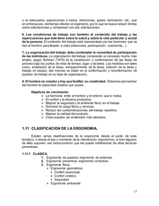 17
o no adecuados, exposiciones a ruidos, vibraciones, gases, iluminación, etc., que
en el transcurso del tiempo afectan al organismo, por lo que se busca reducir dichas
sobre solicitaciones y compensar con sub solicitaciones.
6. Las condiciones de trabajo son también el contenido del trabajo y las
repercusiones que éste tiene sobre la salud y sobre la vida particular y social
de la persona. El contenido del trabajo está representado por las funciones que se
dan al hombre para llevarlo a cabo.(relaciones, participación , autonomía,...)
7. La organización del trabajo debe contemplar la necesidad de participación
de los individuos. La organización del trabajo comprende un concepto mucho más
amplio, según Rohmer (1979) es la constitución y conformación de las fases de
proceso bajo los puntos de vista de tiempo, lugar y de tarea. Las medidas son tales
como, ampliación de la tarea, enriquecimiento de la tarea, rotación de la tarea y
trabajo en equipo; (las mismas se tratan en la conformación y reconformación de
puestos de trabajo en su fase de organización).
8. El hombre es creador y hay que facilitar su creatividad. Debemos aprovechar
del hombre la capacidad creativa que posee.
Objetivos de crecimiento:
 La harmonía entre el hombre y el entorno que lo rodea.
 El confort y la eficacia productiva.
 Mejorar la seguridad y el ambiente físico en el trabajo
 Disminuir la carga física y nerviosa.
 Reducir las contraindicaciones del trabajo repetitivo.
 Mejorar la calidad del producto.
 Crear puestos de contenidos más elevados.
1.11 CLASIFICACION DE LA ERGONOMIA.
Existen varias clasificaciones de la ergonomía desde el punto de vista
temático, o desde el tipo o momento de la intervención ergonómica, si bien algunas
de ellas suponen una reduccionismo que las puede indiferenciar de otras técnicas
preventivas.
1.11.1 CLASICA.
1. Ergonomía de puestos/ ergonomía de sistemas.
2. Ergonomía preventiva/ ergonomía correctora.
3. Ergonomía física
 Ergonomía geométrica:
 Confort posicional.
 Confort cinético.
 Seguridad.
 Ergonomía ambiental:
 