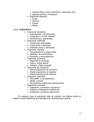 18
 Factores físicos (ruido, iluminación, radiaciones, etc.).
 Agentes químicos y biológicos.
 Ergonomía temporal:
 Turnos
 Horarios
 Pausas
 Ritmos
1.11.2 ESPECIFICA:
 Ergonomía biométrica:
 Antropometría y dimensionado.
 Carga física y confort postural.
 Biomecánica y operatividad.
 Ergonomía ambiental:
 Condiciones ambientales.
 Carga visual y alumbrado.
 Ambiente sónico y vibraciones.
 Ergonomía cognitiva:
 Psicopercepción y carga mental.
 Interfases de comunicación.
 Biorritmos y cronoergonomía.
 Ergonomía preventiva:
 Seguridad en el trabajo.
 Salud y confort laboral.
 Esfuerzo y fatiga muscular.
 Ergonomía de concepción:
 Diseño ergonómico de productos.
 Diseño ergonómico de sistemas.
 Diseño ergonómico de entornos.
 Ergonomía específica:
 Minusvalías y discapacitación.
 Infantil y escolar.
 Microentornos autónomos (aeroespacial).
 Ergonomía correctiva:
 Evaluación y consultoría ergonómica.
 Análisis e investigación ergonómica.
 Enseñanza y formación ergonómica.
En cualquier caso, la ergonomía trata de constituir una síntesis donde se
analicen fundamentalmente las interrelaciones de todos estos campos.
 