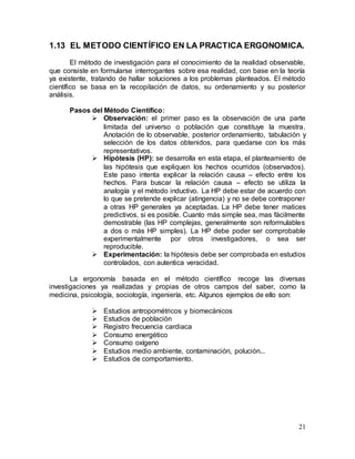 21
1.13 EL METODO CIENTÍFICO EN LA PRACTICA ERGONOMICA.
El método de investigación para el conocimiento de la realidad observable,
que consiste en formularse interrogantes sobre esa realidad, con base en la teoría
ya existente, tratando de hallar soluciones a los problemas planteados. El método
científico se basa en la recopilación de datos, su ordenamiento y su posterior
análisis.
Pasos del Método Científico:
 Observación: el primer paso es la observación de una parte
limitada del universo o población que constituye la muestra.
Anotación de lo observable, posterior ordenamiento, tabulación y
selección de los datos obtenidos, para quedarse con los más
representativos.
 Hipótesis (HP): se desarrolla en esta etapa, el planteamiento de
las hipótesis que expliquen los hechos ocurridos (observados).
Este paso intenta explicar la relación causa – efecto entre los
hechos. Para buscar la relación causa – efecto se utiliza la
analogía y el método inductivo. La HP debe estar de acuerdo con
lo que se pretende explicar (atingencia) y no se debe contraponer
a otras HP generales ya aceptadas. La HP debe tener matices
predictivos, si es posible. Cuanto más simple sea, mas fácilmente
demostrable (las HP complejas, generalmente son reformulables
a dos o más HP simples). La HP debe poder ser comprobable
experimentalmente por otros investigadores, o sea ser
reproducible.
 Experimentación: la hipótesis debe ser comprobada en estudios
controlados, con autentica veracidad.
La ergonomía basada en el método científico recoge las diversas
investigaciones ya realizadas y propias de otros campos del saber, como la
medicina, psicología, sociología, ingeniería, etc. Algunos ejemplos de ello son:
 Estudios antropométricos y biomecánicos
 Estudios de población
 Registro frecuencia cardiaca
 Consumo energético
 Consumo oxígeno
 Estudios medio ambiente, contaminación, polución...
 Estudios de comportamiento.
 