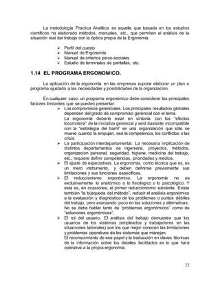 22
La metodología Practica Analítica es aquella que basada en los estudios
científicos ha elaborado métodos, manuales, etc., que permiten el análisis de la
situación real del trabajo con la óptica propia de la Ergonomía.
 Perfil del puesto
 Manual de Ergonomía
 Manual de criterios psico-sociales
 Estudio de terminales de pantallas, etc.
1.14 EL PROGRAMA ERGONOMICO.
La aplicación de la ergonomía en las empresas supone elaborar un plan o
programa ajustado a las necesidades y posibilidades de la organización.
En cualquier caso, un programa ergonómico debe considerar los principales
factores limitantes que se pueden presentar:
 Los compromisos gerenciales. Los principales resultados globales
dependen del grado de compromiso gerencial con el tema.
La ergonomía debería estar en sintonía con los “efectos
locomotora” de la iniciativa gerencial y será bastante incompatible
con la “estrategia del barril” en una organización que sólo se
mueve cuando la empujan, sea la competencia, los conflictos o las
crisis.
 La participación interdepartamental. La necesaria implicación de
distintos departamentos de ingeniería, proyectos, métodos,
organización personal, seguridad, higiene, medicina del trabajo,
etc., requiere definir competencias, prioridades y medios.
 El ajuste de expectativas. La ergonomía, como técnica que es, es
un mero instrumento, y deben definirse previamente sus
limitaciones y sus funciones específicas.
 El reduccionismo ergonómico. La ergonomía no es
exclusivamente lo anatómico o lo fisiológico o lo psicológico. Y
está es, en ocasiones, el primer reduccionismo existente. Existe
también “la búsqueda del método”, reducir el análisis ergonómico
a la evaluación y diagnóstico de los problemas o puntos débiles
del trabajo, pero avanzando poco en las soluciones y alternativas.
No se debe hablar tanto de “problemas ergonómicos” como de
“soluciones ergonómicas”.
 El rol del usuario. El análisis del trabajo demuestra que los
usuarios de los sistemas (empleados y trabajadores en las
situaciones laborales) son los que mejor conocen las limitaciones
y problemas operativos de los sistemas que manejan.
El reconocimiento de ese papel y la traducción en claves técnicas
de la información sobre los detalles facilitados es lo que hará
operativa a la propia ergonomía.
 