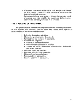 23
 Los costos y beneficios ergonómicos. Las ventajas más visibles
de la ergonomía pueden colocarse inicialmente en el haber del
balance social de la empresa.
Pero se puede llegar a demostrar, y éste es el argumento, que la
ergonomía hace más rentables las inversiones de los recursos
económicos, técnicos y humanos de la empresa.
1.15 FASES DE UN PROGRAMA.
La aplicación de un planteamiento ergonómico en una empresa puede variar
en sus aspectos más formales, pero en todos ellos deben estar explicita o
implícitamente recogidas las siguientes fases.
 Definición de objetivos y ámbitos.
 Información y comunicación del proyecto.
 Formación de una comisión de ergonomía.
 Desarrollo del programa.
 Fijación de las especificaciones.
 Definición de la población de usuarios.
 Análisis de tareas: mediciones, observaciones, entrevistas,
encuestas, consultas.
 Definición de las solicitaciones.
 Definición del método de evaluación.
 Elaboración de las conclusiones.
 Reevaluación de los usuarios.
 Revisión y control de los usuarios.
 