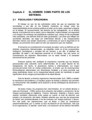 24
Capitulo 2 EL HOMBRE COMO PARTE DE LOS
SISTEMAS.
2.1 PSICOLOGIA Y ERGONOMIA.
El trabajo es una de las actividades sobre las que se organizan las
sociedades y por ello en los Estados modernos se incluye entre las
responsabilidades de los poderes públicos el velar por la salud, seguridad e higiene
en el trabajo. El reconocimiento del derecho de los trabajadores, en el ámbito
laboral, a la protección de su salud y de su integridad, implica trabajar con seguridad
y sin riesgos. Sin embargo, las estadísticas muestran que, incluso en las sociedades
más avanzadas, ese derecho dista de estar garantizado. Las cifras que reflejan los
accidentes laborales, las bajas por enfermedad laboral, y las incapacidades
laborales indican que existen situaciones y condiciones en que la seguridad en el
trabajo y la promoción de la salud es más una aspiración que una realidad.
Si tomamos en consideración el concepto de salud, como es definido por los
distintos organismos internacionales, es ineludible incluir en él los componentes
biológicos, psicológicos y sociales del ser humano y por ello, al plantear las
garantías de salud y de integridad personal en el trabajo, hay que tomar en
consideración los aspectos relacionados con la salud mental y el bienestar
psicosocial de las personas.
Diversos autores han señalado la importancia creciente que los factores
psicosociales esta cobrando como determinantes de la salud laboral de los
trabajadores. De hecho, el absentismo debido a enfermedades con origen
psicosocial (sobre todo en ciertas profesiones), el amplio uso de prescripciones
farmacológicas relacionadas con desórdenes mentales y el peso creciente que
estos desórdenes tienen en la incapacidad laboral ponen de manifiesto el papel
significativo de los riesgos psicosociales en la salud laboral.
Esto ha llevado a diversos organismos internacionales (ILO, OMS) a señalar
la importancia del problema y a impulsar grupos de trabajo y estudios que permitan
un conocimiento más detallado de la situación y de las estrategias de prevención e
intervención.
De todos modos, los progresos han sido limitados. En un estudio llevado a
cabo por Koompier . (1994) acerca de la situación del análisis y prevención de los
riesgos psicosociales en Inglaterra, Francia, Alemania, Holanda y Suecia, estos
autores constatan diferencias entre países en cuanto al nivel de atención que
prestan a la prevención del estrés. Señalan además que, ese tipo de actuaciones
no tienen una prioridad elevada si se las compara con riesgos químicos o físicos.
Por otra parte, las intervenciones que se llevan a cabo se caracterizan
predominantemente por 1) centrar su foco de atención en los individuos, más que
en la organización, 2) atender, sobre todo, a la reducción de los efectos del estrés
 