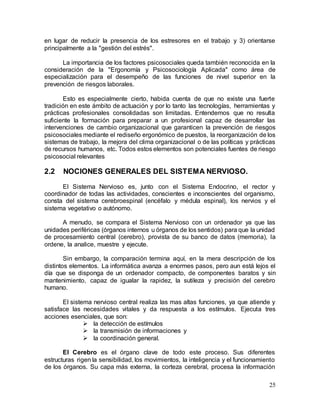 25
en lugar de reducir la presencia de los estresores en el trabajo y 3) orientarse
principalmente a la "gestión del estrés".
La importancia de los factores psicosociales queda también reconocida en la
consideración de la "Ergonomía y Psicosociología Aplicada" como área de
especialización para el desempeño de las funciones de nivel superior en la
prevención de riesgos laborales.
Esto es especialmente cierto, habida cuenta de que no existe una fuerte
tradición en este ámbito de actuación y por lo tanto las tecnologías, herramientas y
prácticas profesionales consolidadas son limitadas. Entendemos que no resulta
suficiente la formación para preparar a un profesional capaz de desarrollar las
intervenciones de cambio organizacional que garanticen la prevención de riesgos
psicosociales mediante el rediseño ergonómico de puestos, la reorganización de los
sistemas de trabajo, la mejora del clima organizacional o de las políticas y prácticas
de recursos humanos, etc. Todos estos elementos son potenciales fuentes de riesgo
psicosocial relevantes
2.2 NOCIONES GENERALES DEL SISTEMA NERVIOSO.
El Sistema Nervioso es, junto con el Sistema Endocrino, el rector y
coordinador de todas las actividades, conscientes e inconscientes del organismo,
consta del sistema cerebroespinal (encéfalo y médula espinal), los nervios y el
sistema vegetativo o autónomo.
A menudo, se compara el Sistema Nervioso con un ordenador ya que las
unidades periféricas (órganos internos u órganos de los sentidos) para que la unidad
de procesamiento central (cerebro), provista de su banco de datos (memoria), la
ordene, la analice, muestre y ejecute.
Sin embargo, la comparación termina aquí, en la mera descripción de los
distintos elementos. La informática avanza a enormes pasos, pero aun está lejos el
día que se disponga de un ordenador compacto, de componentes baratos y sin
mantenimiento, capaz de igualar la rapidez, la sutileza y precisión del cerebro
humano.
El sistema nervioso central realiza las mas altas funciones, ya que atiende y
satisface las necesidades vitales y da respuesta a los estímulos. Ejecuta tres
acciones esenciales, que son:
 la detección de estímulos
 la transmisión de informaciones y
 la coordinación general.
El Cerebro es el órgano clave de todo este proceso. Sus diferentes
estructuras rigen la sensibilidad, los movimientos, la inteligencia y el funcionamiento
de los órganos. Su capa más externa, la corteza cerebral, procesa la información
 