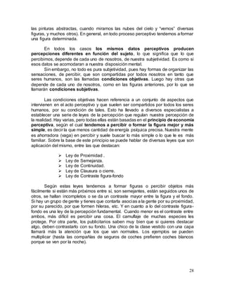28
las pinturas abstractas, cuando miramos las nubes del cielo y “vemos” diversas
figuras, y muchos otros). En general, en todo proceso perceptivo tendemos a formar
una figura determinada.
En todos los casos los mismos datos perceptivos producen
percepciones diferentes en función del sujeto, lo que significa que lo que
percibimos, depende de cada uno de nosotros, de nuestra subjetividad. Es como si
esos datos se acomodaran a nuestra disposición mental.
Sin embargo, no todo es pura subjetividad, pues hay formas de organizar las
sensaciones, de percibir, que son compartidas por todos nosotros en tanto que
seres humanos, son las llamadas condiciones objetivas. Luego hay otras que
depende de cada uno de nosotros, como en las figuras anteriores, por lo que se
llamarán condiciones subjetivas.
Las condiciones objetivas hacen referencia a un conjunto de aspectos que
intervienen en el acto perceptivo y que suelen ser compartidos por todos los seres
humanos, por su condición de tales. Esto ha llevado a diversos especialistas a
establecer una serie de leyes de la percepción que regulan nuestra percepción de
la realidad. Hay varias, pero todas ellas están basadas en el principio de economía
perceptiva, según el cual tendemos a percibir o formar la figura mejor y más
simple, es decir la que menos cantidad de energía psíquica precisa. Nuestra mente
es ahorradora (vaga) en percibir y suele buscar lo más simple o lo que le es más
familiar. Sobre la base de este principio se puede hablar de diversas leyes que son
aplicación del mismo, entre las que destacan:
 Ley de Proximidad .
 Ley de Semejanza.
 Ley de Continuidad.
 Ley de Clausura o cierre.
 Ley de Contraste figura-fondo
Según estas leyes tendemos a formar figuras o percibir objetos más
fácilmente si están más próximos entre sí, son semejantes, están seguidos unos de
otros, se hallan incompletos o se da un contraste mayor entre la figura y el fondo.
Si hay un grupo de gente y tienes que contarla asocias a la gente por su proximidad,
por su parecido, por que formen hileras, etc. Y en cuanto a lo del contraste figura-
fondo es una ley de la percepción fundamental. Cuando menor es el contraste entre
ambos, más difícil es percibir una cosa. El camuflaje de muchas especies les
protege. Por otra parte, los publicitarios saben muy bien que si quieres destacar
algo, deben contrastarlo con su fondo. Una chico de la clase vestido con una capa
llamará más la atención que los que van normales. Los ejemplos se pueden
multiplicar (hasta las compañías de seguros de coches prefieren coches blancos
porque se ven por la noche).
 