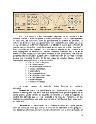 29
Por lo que respecta a las condiciones subjetivas hacen referencia a los
diversos factores o aspectos que no son compartidos por todos sino que dependen
de cada uno, de cuestiones como su personalidad, su actitud, su atención, su
cultura, etc. Esto hace que unas personas se fijen en aspectos que a otras les pasan
desapercibidas. Un factor muy importante es la atención, puesto que en función de
nuestro interés u otros factores similares elegimos los parámetros de la observación.
Factores subjetivos hay muchos, dado que nuestra subjetividad es compleja y se
halla impregnada de experiencias, valores, intereses, actitudes, etc. Y es en el
marco de esta subjetividad que toma acomodo lo que percibimos. Por eso dos
personas ante una situación pueden fijarse, prestar atención, en aspectos opuestos:
porque sus intereses lo son. En lo que sigue se señalan algunos factores
importantes que condicionan el acto perceptivo:
 Factor presión de grupo
 Factor credibilidad.
 Factor ideología o creencia.
 Factor personalidad.
 Factor cultura.
 Factor conocimiento.
 Factor hábito o costumbre.
 Factor expectativas.
 Factor intereses.
 Factor necesidades
La mejor manera de entender estos factores es mediante
ejemplos.
Presión de grupo: los experimentos han demostrados que una persona
termina viendo iguales dos líneas que son desiguales si un grupo de gente las ve
como iguales. Basta ponerse de acuerdo previamente y el único discrepante se
sentirá tan cómodo que se verá abocado a la mayoría. Pensemos en las
implicaciones sociales de este factor (por ejemplo, en la influencia de un grupo sobre
un individuo)
Credibilidad: un experimento de la universidad de N. York en la que una
serie de individuos tenía que castigar a otros que no acertaban ciertas preguntas
con descargas eléctricas, comprobó sorprendentemente que la mayoría llegaba al
LEY DE LEY DE LEY DE LEY DE LEY DE
PROXIMIDAD SEMEJANZA CONTINUIDAD CLAUSURA CONTRASTE
 