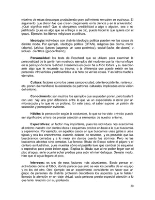 30
máximo de estas descargas produciendo gran sufrimiento en quien se equivoca. El
argumento que dieron fue que creían ciegamente en la ciencia y en la universidad.
¿Qué significa esto? Que si otorgamos credibilidad a algo o alguien, sea o no
justificado (pues es algo que se entrega o se da), puede hacer lo que quiera con el
grupo. Ejemplo: los líderes religiosos o políticos.
Ideología: individuos con distinta ideología política pueden ver las cosas de
distinto modo. Por ejemplo, ideología política (OTAN), religiosa (los cisma, moral
(aborto), jurídica (jueces juzgando un caso polémico), social (lucha de clases) o
incluso científica (geocentrismo)
Personalidad: los tests de Roschard que se utilizan para examinar la
personalidad de la gente han mostrado ejemplos del modo en que la misma influye
en la percepción de la realidad. Pensemos en quien ha sufrido tortura y su reacción
ante algo que le recuerde su trauma; o la diferencia que puede existir en las
personas introvertidas y extrovertidas a la hora de ver las cosas. Y así otros muchos
ejemplos.
Cultura: factores como los pares campo-ciudad, oriente-occidente, norte-sur,
etc. ponen de manifiesto la existencia de patrones culturales implicados en la visión
del entorno.
Conocimiento: son muchos los ejemplos que se pueden poner, pero bastará
con uno: hay una gran diferencia entre lo que ve un especialista al mirar por un
microscopio y lo que ve un profano. En este caso, el saber supone un patrón de
selección y percepción evidente.
Hábito: la percepción según la costumbre, lo que se ha visto o vivido puede
ser significativo a hora de prestar atención a elementos de nuestro entorno.
Expectativas: un factor muy importante, pues los individuos nos acercamos
al entorno nuestro con ciertas ideas o esquemas previos en base a lo que buscamos
y esperemos. Por ejemplo, en aquellos casos en que buscamos unas gafas o unas
tijeras y nos las encontramos estando delante de nosotros, y es probable que las
buscáramos cerradas y a lo mejor sin darnos cuenta las abrimos. Pero no las
buscamos abiertas sino cerradas. La famosa fábula de Esopo sobre el pájaro y el
cántaro es ilustrativa, pues muestra cómo el pajarillo tuvo que cambiar de esquema
o expectiva para pode beber agua. Explica la fábula que al no poder llegar con el
pico al agua, se le ocurrió echar piedras para subir el nivel del agua. De este modo,
hizo que el agua llegara al pico.
Intereses: es uno de esos factores más abundantes. Baste pensar en
actividades como el fútbol, donde parece que sólo se ven los penaltis de un equipo
y no los del otro. Otro ejemplo: en un experimento consistente en hacer que un
grupo de personas de distinta profesión describiera los aspectos que le habían
llamado la atención en un viaje virtual, cada persona presto especial atención a lo
que tenía relación con su profesión.
 
