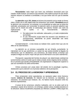 31
Necesidades: nada mejor que tener una verdadera necesidad para que
nuestra mente busque con ansia lo que necesita. Esto explica porque los que tienen
hambre reducen su realidad a comestible; o los que tienen sed a lo que es bebible
o no.
La atención según W. James es la toma de posesión por la mente en forma
clara y vívida de un sólo objeto entre los numerosos que existen. Broadbent asoció
la atención a la conciencia, sin embargo, en la actualidad se sabe que no todos los
estímulos procesados son concientes; la atención sería un proceso selectivo que
opera con la misión de evitar el sobrecargo del sistema. Existen una serie de
explicaciones en cuanto a su funcionamiento selectivo:
estructural:
 Se seleccionan los estímulos adecuados y el resto simplemente
se rechaza.
 Si una información ocupa todos los recursos que abastecen su
procesamiento, difícilmente se podrá desarrollar una tarea
simultáneamente.
Complementación : si dos tareas se realizan bien, quiere decir que una de
ellas se ha automatizado.
La atención es un proceso susceptible de ser dirigido, aumentando la
intensidad con la que percibimos y a pesar de que parece posible la llegada de
información que no atendemos a la conciencia, de todas formas el tiempo que
emplea en llegar es mucho mayor del que usa la información a la cual sí atendemos.
Percepción: capacidad del hombre de adquirir una determinada cantidad de
conocimientos sobre el mundo que lo rodea a través de los órganos de los sentidos.
Es un proceso que apunta principalmente a la organización e integración superior a
que son sometidos los datos sensoriales.
Ambos procesos son pieza clave del estudio de la psicología cognitiva,
destacando que la atención es el proceso selectivo de la percepción.
2.4 EL PROCESO DE LA MEMORIA Y APRENDIZAJE.
Para comprender cómo aprendemos, es necesario saber cómo funciona
nuestro sistema de memoria. En relación con la memoria, su naturaleza, su
estructura, los procesos que involucra, etc., ha habido mucha discusión entre los
teóricos cognoscitivos.
A pesar de los numerosos estudios realizados, aún no se sabe cuál es la
naturaleza exacta de la memoria; sin embargo, existen varios modelos basados en
la estructura básica inicialmente propuesta por Atkinson y Shiffrin (1968) según los
 