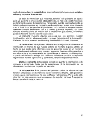 32
cuales la memoria es la capacidad que tenemos los seres humanos para registrar,
retener y recuperar información.
Es decir, la información que recibimos, tenemos que guardarla en alguna
parte ya que si no la almacenamos adecuadamente, no nos será posible recordarla
posteriormente cuando la necesitemos. Por ejemplo, cuando estamos haciendo un
trabajo en la computadora, es necesario que lo guardemos, ya sea en un disquette
o en el disco duro, ya que si no lo guardamos, no lo podremos recuperar cuando
queramos trabajar nuevamente con él o cuando queramos imprimirlo. Así como
funciona la computadora en relación con la información que procesa, de manera
parecida funciona nuestro sistema cognoscitivo.
La memoria involucra algunos procesos que nos permiten registrar
(codificación), retener (almacenamiento) y evocar (recuperación) la información.
Cada uno de estos procesos es diferente y tiene también funciones diferentes.
La codificación. Es el proceso mediante el cual registramos inicialmente la
información, de manera tal que nuestro sistema de memoria la pueda utilizar. El
hecho de que exista cierta información que no podamos evocar en un momento
determinado puede deberse a dos razones: que nunca hayamos sido expuestos a
esa información y, en consecuencia, es imposible que la hayamos podido registrar;
o que dicha información no haya sido codificada inicialmente; es decir, no haya sido
registrada de manera significativa y, por lo tanto, tampoco la podemos evocar.
El almacenamiento. Este proceso consiste en guardar la información en la
memoria y conservarla hasta que la necesitemos. Si la información no es
almacenada, es obvio que no podrá ser evocada.
La recuperación. Este proceso nos permite localizar la información que
tenemos almacenada en la memoria cuando queremos utilizarla. Sólo podremos
evocar aquella información que ha sido codificada y almacenada. Por lo tanto, sólo
si se dan los tres procesos, seremos capaces de recordar. La figura 1 representa
los procesos básicos de la memoria.
 